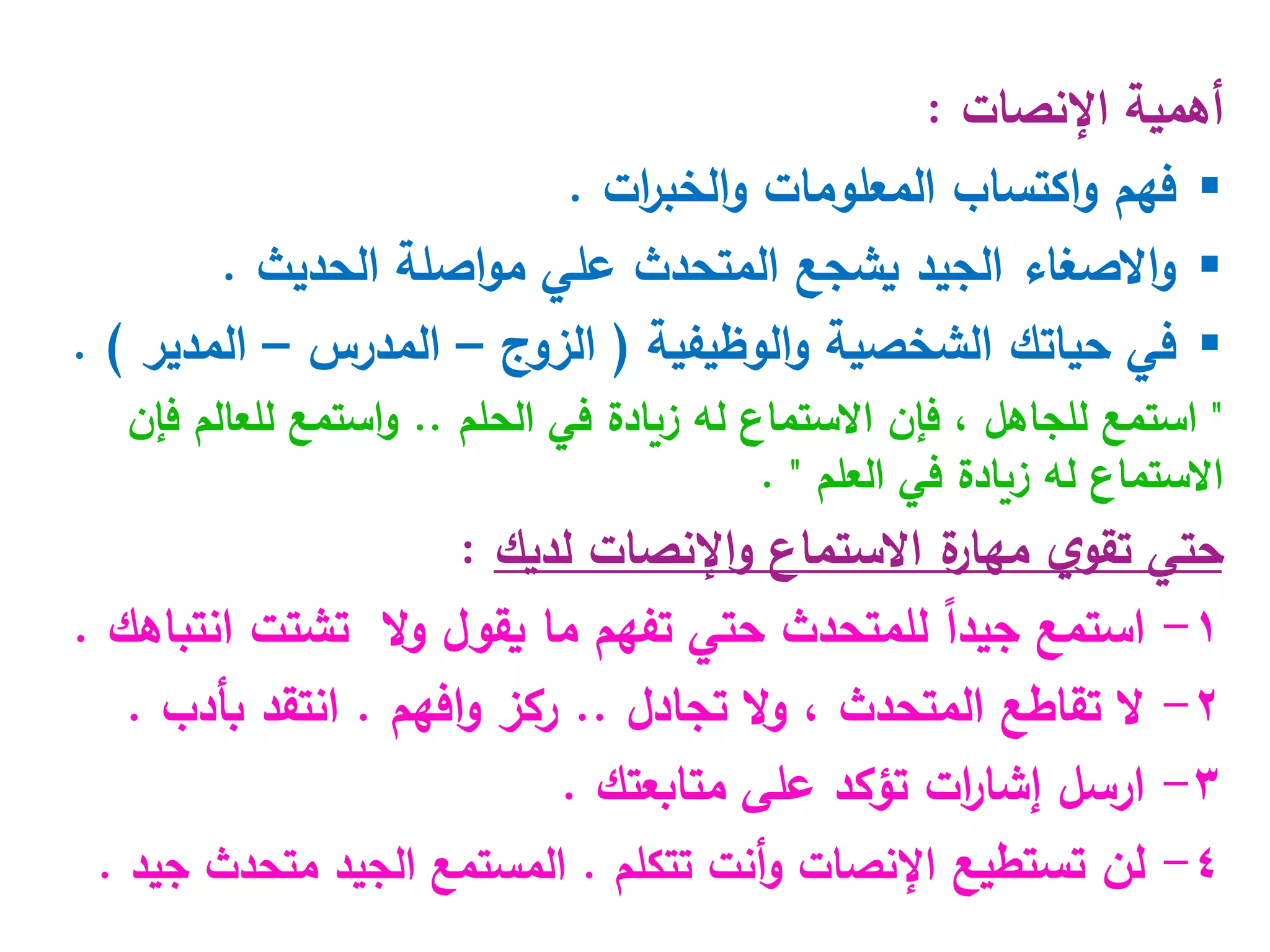‫اإلنصات‬ ‫أهمية‬
:

‫فهم‬
‫ات‬
‫ر‬‫الخب‬‫و‬ ‫المعلومات‬ ‫اكتساب‬‫و‬
.

‫الحديث‬ ‫اصلة‬‫و‬‫م‬ ‫علي‬ ‫المتحدث‬ ‫يشجع‬ ‫الجيد‬ ‫االصغاء‬‫و‬
.

‫في‬
‫حيات‬
‫ك‬
‫الوظيفية‬‫و‬ ‫الشخصية‬
(
‫الزوج‬
–
‫المدرس‬
–
‫المدير‬
. )
"
‫الحلم‬ ‫في‬ ‫زيادة‬ ‫له‬ ‫االستماع‬ ‫فإن‬ ، ‫للجاهل‬ ‫استمع‬
..
‫فإن‬ ‫للعالم‬ ‫استمع‬‫و‬
‫العلم‬ ‫في‬ ‫زيادة‬ ‫له‬ ‫االستماع‬
"
.
‫لديك‬ ‫اإلنصات‬‫و‬ ‫االستماع‬ ‫ة‬
‫مهار‬ ‫ي‬‫تقو‬ ‫حتي‬
:
1
-
‫تفهم‬ ‫حتي‬ ‫للمتحدث‬ ً‫ا‬‫جيد‬ ‫استمع‬
‫يقول‬ ‫ما‬
‫ال‬‫و‬
‫ت‬
‫شتت‬
‫انتباهك‬
.
2
-
‫تجادل‬ ‫ال‬‫و‬ ، ‫المتحدث‬ ‫تقاطع‬ ‫ال‬
..
‫افهم‬‫و‬ ‫ركز‬
.
‫بأدب‬ ‫انتقد‬
.
3
-
‫تؤكد‬ ‫ات‬
‫ر‬‫إشا‬ ‫ارسل‬
‫ع‬
‫متابعتك‬ ‫لى‬
.
4
-
‫تستطيع‬ ‫لن‬
‫تتكلم‬ ‫أنت‬‫و‬ ‫اإلنصات‬
.
‫جيد‬ ‫متحدث‬ ‫الجيد‬ ‫المستمع‬
.
 