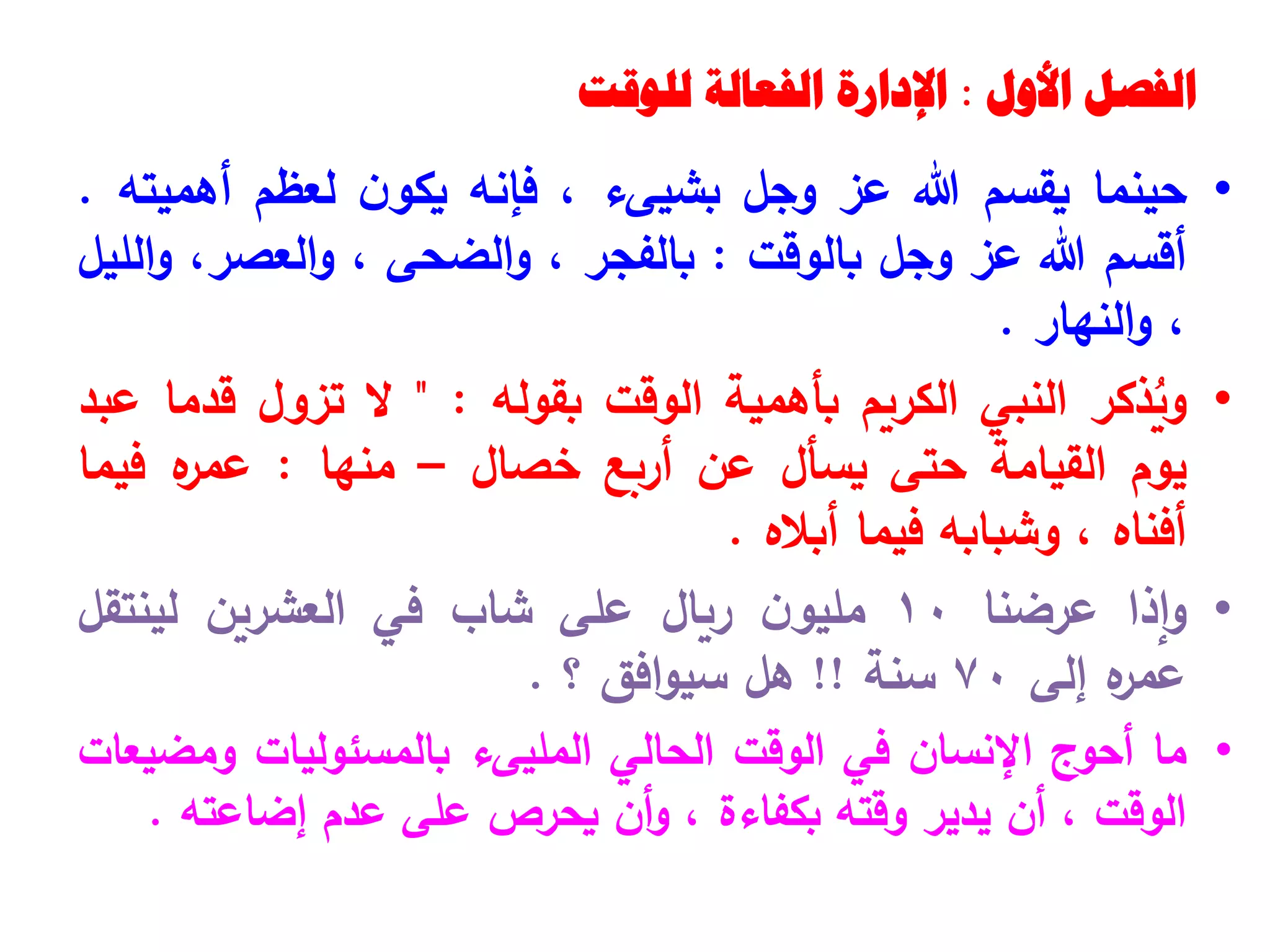 ‫الفصل‬
‫األول‬
:
‫للوقت‬ ‫الفعالة‬ ‫اإلدارة‬
•
‫حينما‬
‫يقسم‬
‫هللا‬
‫عز‬
‫وجل‬
‫بشيى‬
‫ء‬
،
‫فإنه‬
‫ن‬‫يكو‬
‫لعظم‬
‫أهميته‬
.
‫أقسم‬
‫هللا‬
‫عز‬
‫وجل‬
‫بالوقت‬
:
‫بالفجر‬
،
‫الضحى‬‫و‬
،
،‫العصر‬‫و‬
‫الليل‬‫و‬
،
‫النهار‬‫و‬
.
•
‫ذكر‬ُ
‫وي‬
‫النبي‬
‫الكريم‬
‫بأهمية‬
‫الوقت‬
‫بقوله‬
:
"
‫ال‬
‫تزول‬
‫قدما‬
‫عبد‬
‫يوم‬
‫القيامة‬
‫حتى‬
‫يسأل‬
‫عن‬
‫أربع‬
‫خصال‬
–
‫منها‬
:
‫ه‬
‫عمر‬
‫فيما‬
‫أفناه‬
،
‫وشبابه‬
‫فيما‬
‫أباله‬
.
•
‫إذا‬‫و‬
‫عرضنا‬
10
‫ن‬‫مليو‬
‫ريال‬
‫على‬
‫شاب‬
‫في‬
‫العشرين‬
‫لينتقل‬
‫ه‬
‫عمر‬
‫إلى‬
70
‫سنة‬
!!
‫هل‬
‫افق‬‫و‬‫سي‬
‫؟‬
.
•
‫ما‬
‫أحوج‬
‫اإلنسان‬
‫في‬
‫الوقت‬
‫الحالي‬
‫المليىء‬
‫بالمسئوليات‬
‫ومضيعات‬
‫الوقت‬
،
‫أن‬
‫يدير‬
‫وقته‬
‫بكفاءة‬
،
‫أن‬‫و‬
‫يحرص‬
‫على‬
‫عدم‬
‫إضاعته‬
.
 