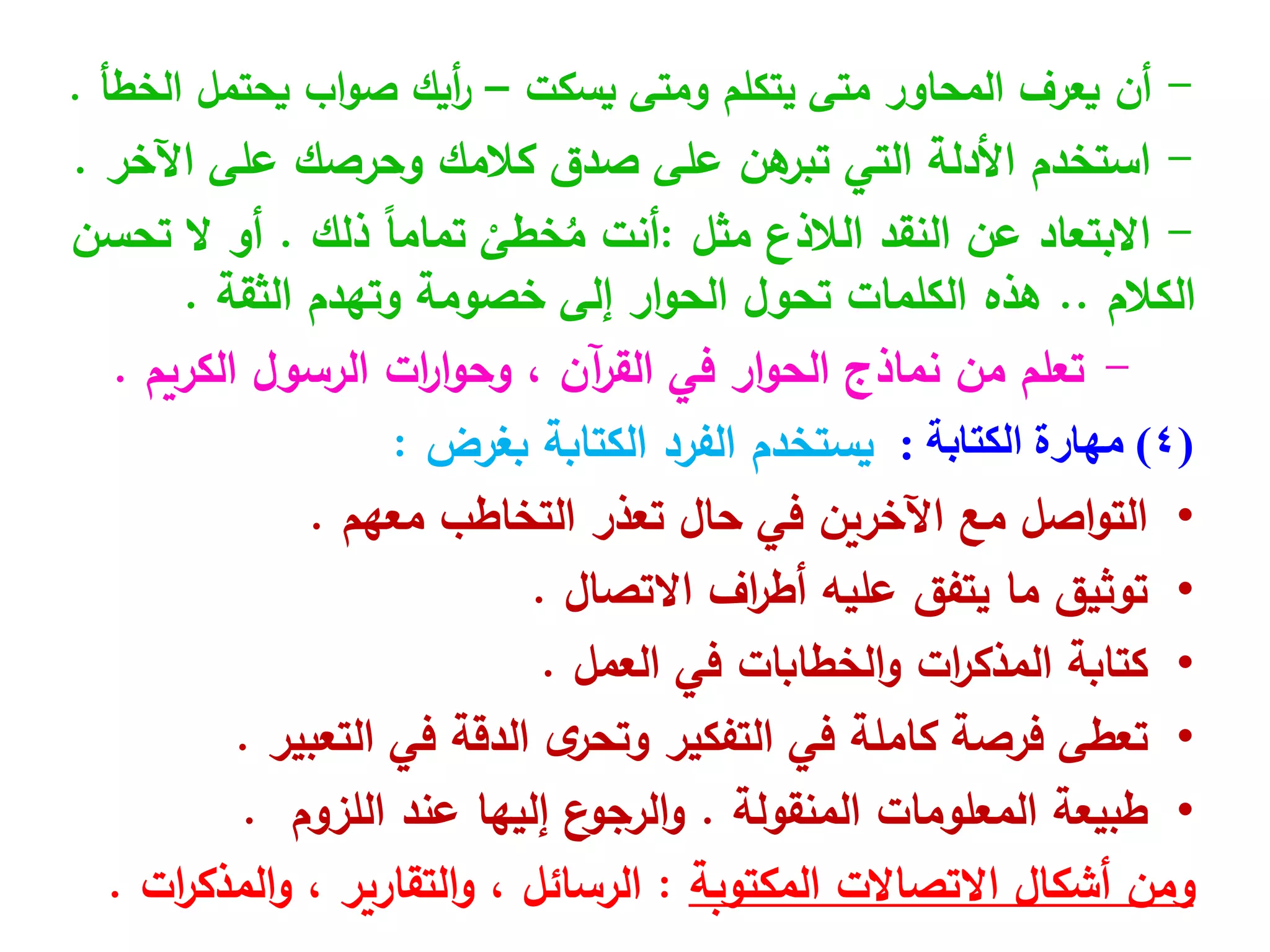 -
‫أن‬
‫يسكت‬ ‫ومتى‬ ‫يتكلم‬ ‫متى‬ ‫المحاور‬ ‫يعرف‬
–
‫الخطأ‬ ‫يحتمل‬ ‫اب‬‫و‬‫ص‬ ‫أيك‬
‫ر‬
.
-
‫استخدم‬
‫على‬ ‫هن‬
‫تبر‬ ‫التي‬ ‫األدلة‬
‫كالمك‬ ‫صدق‬
‫اآلخر‬ ‫على‬ ‫وحرصك‬
.
-
‫االبتعاد‬
‫الالذع‬ ‫النقد‬ ‫عن‬
‫مثل‬
:
‫أنت‬
ْ
‫خطى‬ُ
‫م‬
ً‫ا‬‫تمام‬
‫ذلك‬
.
‫أو‬
‫تحسن‬ ‫ال‬
‫الكالم‬
..
‫الكلمات‬ ‫هذه‬
‫إلى‬ ‫ار‬‫و‬‫الح‬ ‫تحول‬
‫خصومة‬
‫وتهدم‬
‫الثقة‬
.
-
‫الكريم‬ ‫الرسول‬ ‫ات‬
‫ر‬‫ا‬‫و‬‫وح‬ ، ‫آن‬
‫ر‬‫الق‬ ‫في‬ ‫ار‬‫و‬‫الح‬ ‫نماذج‬ ‫من‬ ‫تعلم‬
.
(
4
)
‫الكتابة‬ ‫مهارة‬
:
‫يستخدم‬
‫الكتابة‬ ‫الفرد‬
‫بغرض‬
:
•
‫معهم‬ ‫التخاطب‬ ‫تعذر‬ ‫حال‬ ‫في‬ ‫اآلخرين‬ ‫مع‬ ‫اصل‬‫و‬‫الت‬
.
•
‫االتصال‬ ‫اف‬
‫ر‬‫أط‬ ‫عليه‬ ‫يتفق‬ ‫ما‬ ‫توثيق‬
.
•
‫ات‬
‫ر‬‫المذك‬ ‫كتابة‬
‫الخطابات‬‫و‬
‫في‬
‫العمل‬
.
•
‫تعطى‬
‫التعبير‬ ‫في‬ ‫الدقة‬ ‫ى‬
‫وتحر‬ ‫التفكير‬ ‫في‬ ‫كاملة‬ ‫فرصة‬
.
•
‫المعلومات‬ ‫طبيعة‬
‫المنقولة‬
.
‫ع‬
‫الرجو‬‫و‬
‫إليه‬
‫ا‬
‫اللزوم‬ ‫عند‬
.
‫ومن‬
‫المكتوبة‬ ‫االتصاالت‬ ‫أشكال‬
:
‫ات‬
‫ر‬‫المذك‬‫و‬ ، ‫التقارير‬‫و‬ ، ‫الرسائل‬
.
 