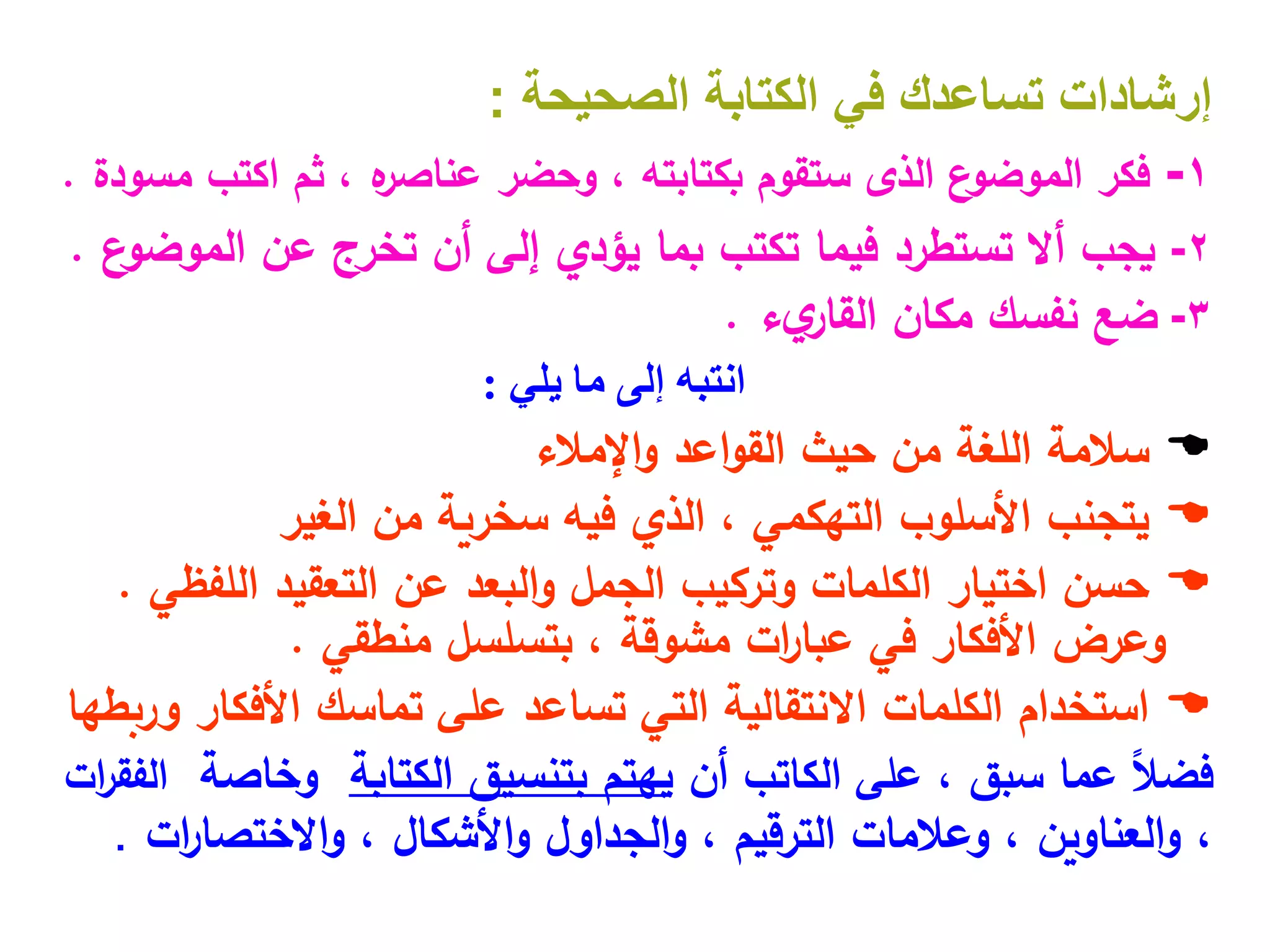 ‫إرشادات‬
‫الصحيحة‬ ‫الكتابة‬ ‫في‬ ‫تساعدك‬
:
1
-
، ‫بكتابته‬ ‫ستقوم‬ ‫الذى‬ ‫ع‬
‫الموضو‬ ‫فكر‬
‫وحضر‬
‫مسودة‬ ‫اكتب‬ ‫ثم‬ ، ‫ه‬
‫عناصر‬
.
2
-
‫يجب‬
‫فيما‬ ‫تستطرد‬ ‫أال‬
‫تكتب‬
‫بما‬
‫يؤدي‬
‫عن‬ ‫تخرج‬ ‫أن‬ ‫إلى‬
‫ع‬
‫الموضو‬
.
3
-
‫مكان‬ ‫نفسك‬ ‫ضع‬
‫ء‬‫ي‬
‫القار‬
.
‫يلي‬ ‫ما‬ ‫إلى‬ ‫انتبه‬
:

‫سالمة‬
‫اإلمالء‬‫و‬ ‫اعد‬‫و‬‫الق‬ ‫حيث‬ ‫من‬ ‫اللغة‬

‫من‬ ‫سخرية‬ ‫فيه‬ ‫الذي‬ ، ‫التهكمي‬ ‫األسلوب‬ ‫يتجنب‬
‫الغير‬

‫اللفظي‬ ‫التعقيد‬ ‫عن‬ ‫البعد‬‫و‬ ‫الجمل‬ ‫وتركيب‬ ‫الكلمات‬ ‫اختيار‬ ‫حسن‬
.
‫وعرض‬
‫بتسلسل‬ ، ‫مشوقة‬ ‫ات‬
‫ر‬‫عبا‬ ‫في‬ ‫األفكار‬
‫منطقي‬
.

‫األفكار‬ ‫تماسك‬ ‫على‬ ‫تساعد‬ ‫التي‬ ‫االنتقالية‬ ‫الكلمات‬ ‫استخدام‬
‫وربطها‬
، ‫سبق‬ ‫عما‬ ً‫ال‬‫فض‬
‫على‬
‫ال‬
‫كاتب‬
‫أن‬
‫الكتابة‬ ‫بتنسيق‬ ‫يهتم‬
‫وخاصة‬
‫ات‬
‫ر‬‫الفق‬
،
‫ات‬
‫ر‬‫االختصا‬‫و‬ ، ‫األشكال‬‫و‬ ‫الجداول‬‫و‬ ، ‫الترقيم‬ ‫وعالمات‬ ، ‫العناوين‬‫و‬
.
 