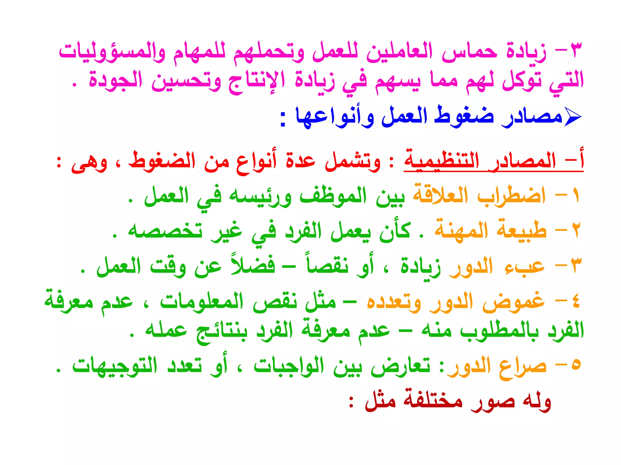 3
-
‫المسؤوليات‬‫و‬ ‫للمهام‬ ‫وتحملهم‬ ‫للعمل‬ ‫العاملين‬ ‫حماس‬ ‫زيادة‬
‫وتحسين‬ ‫اإلنتاج‬ ‫زيادة‬ ‫في‬ ‫يسهم‬ ‫مما‬ ‫لهم‬ ‫توكل‬ ‫التي‬
‫الجودة‬
.

‫العمل‬ ‫ضغوط‬ ‫مصادر‬
‫وأنواعها‬
:
‫أ‬
-
‫المصادر‬
‫التنظيمية‬
:
‫من‬ ‫اع‬‫و‬‫أن‬ ‫عدة‬ ‫وتشمل‬
‫الضغوط‬
،
‫وهى‬
:
1
-
‫العالقة‬ ‫اب‬
‫ر‬‫اضط‬
‫العمل‬ ‫في‬ ‫ورئيسه‬ ‫الموظف‬ ‫بين‬
.
2
-
‫طبيعة‬
‫المهنة‬
.
‫غير‬ ‫في‬ ‫الفرد‬ ‫يعمل‬ ‫كأن‬
‫تخصصه‬
.
3
-
‫الدور‬ ‫عبء‬
‫زيادة‬
‫أو‬ ،
ً‫ا‬‫نقص‬
–
‫وقت‬ ‫عن‬ ً‫ال‬‫فض‬
‫العمل‬
.
4
-
‫الدور‬ ‫غموض‬
‫وتعدده‬
–
‫نقص‬ ‫مثل‬
‫المعلومات‬
‫معرفة‬ ‫عدم‬ ،
‫بالمطلوب‬ ‫الفرد‬
‫منه‬
–
‫بنتائج‬ ‫الفرد‬ ‫معرفة‬ ‫عدم‬
‫عمله‬
.
5
-
‫الدور‬ ‫اع‬
‫ر‬‫ص‬
:
‫بين‬ ‫تعارض‬
‫اجبات‬‫و‬‫ال‬
‫تعدد‬ ‫أو‬ ،
‫التوجيهات‬
.
‫مختلفة‬ ‫صور‬ ‫وله‬
‫مثل‬
:
 