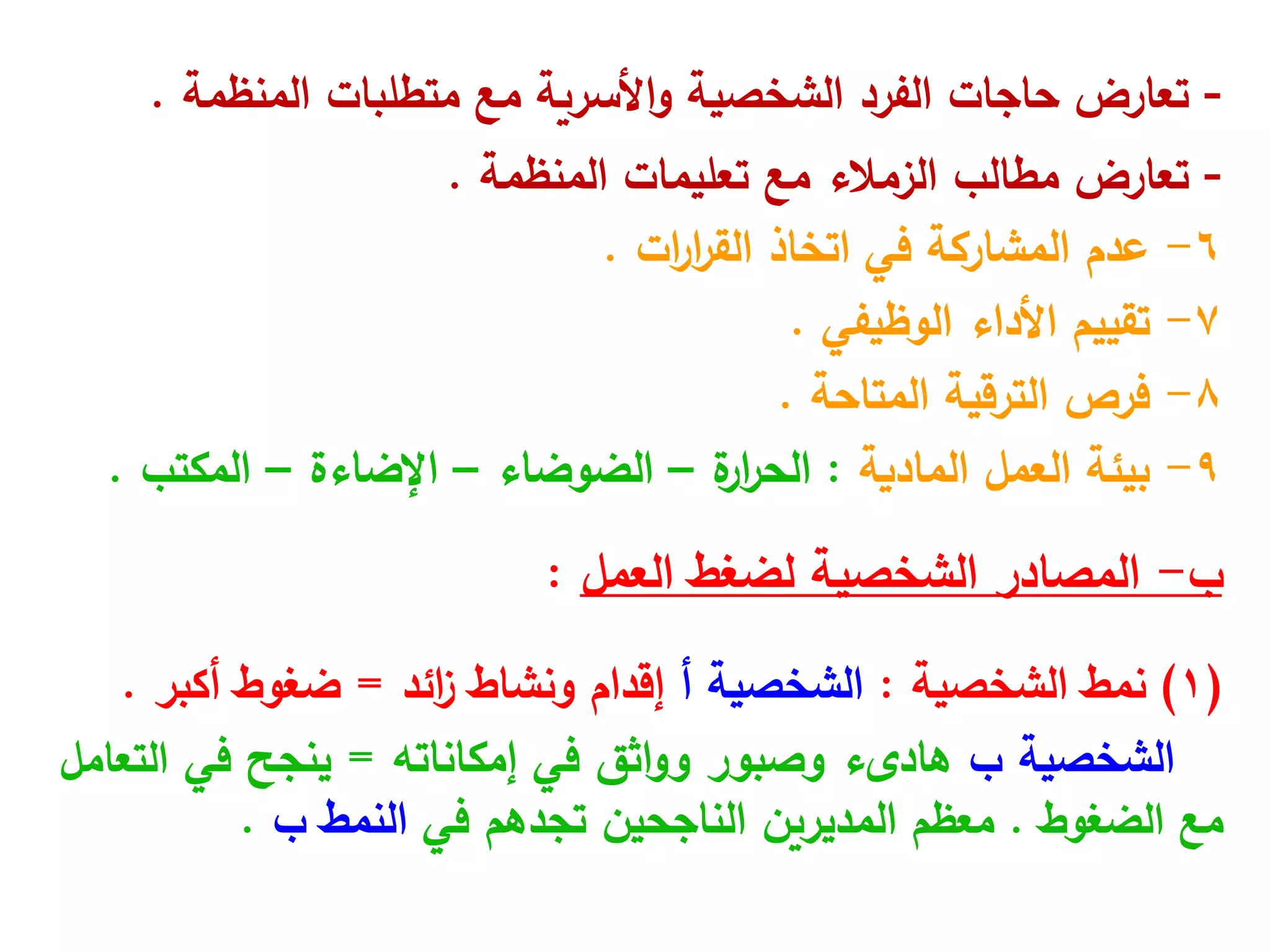 -
‫المنظمة‬ ‫متطلبات‬ ‫مع‬ ‫األسرية‬‫و‬ ‫الشخصية‬ ‫الفرد‬ ‫حاجات‬ ‫تعارض‬
.
-
‫المنظمة‬ ‫تعليمات‬ ‫مع‬ ‫الزمالء‬ ‫مطالب‬ ‫تعارض‬
.
6
-
‫اتخاذ‬ ‫في‬ ‫المشاركة‬ ‫عدم‬
‫ات‬
‫ر‬‫ا‬
‫ر‬‫الق‬
.
7
-
‫الوظيفي‬ ‫األداء‬ ‫تقييم‬
.
8
-
‫المتاحة‬ ‫الترقية‬ ‫فرص‬
.
9
-
‫العمل‬ ‫بيئة‬
‫المادية‬
:
‫ة‬
‫ار‬
‫ر‬‫الح‬
–
‫الضوضاء‬
–
‫اإلضاءة‬
–
‫المكتب‬
.
‫ب‬
-
‫لضغط‬ ‫الشخصية‬ ‫المصادر‬
‫العمل‬
:
(
1
)
‫نمط‬
‫الشخصية‬
:
‫أ‬ ‫الشخصية‬
‫ونشاط‬ ‫إقدام‬
‫ائد‬
‫ز‬
=
‫ضغوط‬
‫أكبر‬
.
‫الشخصية‬
‫ب‬
‫هادىء‬
‫وصبور‬
‫اثق‬‫و‬‫و‬
‫في‬
‫إمكاناته‬
=
‫ينجح‬
‫في‬
‫التعامل‬
‫مع‬
‫الضغوط‬
.
‫معظم‬
‫المديرين‬
‫الناجحين‬
‫تجدهم‬
‫في‬
‫النمط‬
‫ب‬
.
 