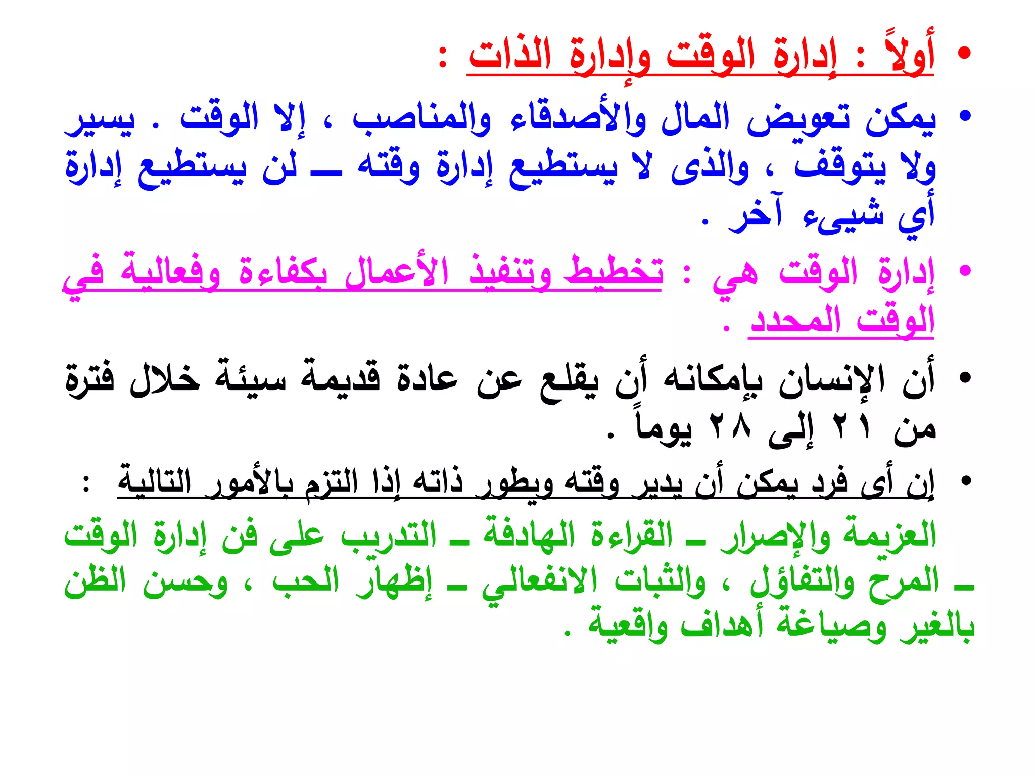 •
ً‫ال‬‫و‬‫أ‬
:
‫ة‬
‫إدار‬‫و‬ ‫الوقت‬ ‫ة‬
‫إدار‬
‫الذات‬
:
•
‫يمكن‬
‫تعويض‬
‫المال‬
‫األصدقاء‬‫و‬
‫المناصب‬‫و‬
،
‫إال‬
‫الوقت‬
.
‫يسير‬
‫ال‬‫و‬
‫يتوقف‬
،
‫الذى‬‫و‬
‫ال‬
‫يستطيع‬
‫ة‬
‫إدار‬
‫وقته‬
‫ــــــ‬
‫لن‬
‫يستطيع‬
‫ة‬
‫إدار‬
‫أي‬
‫شيىء‬
‫آخر‬
.
•
‫ة‬
‫إدار‬
‫الوقت‬
‫هي‬
:
‫تخطيط‬
‫وتنفيذ‬
‫األعمال‬
‫بكفاءة‬
‫وفعالية‬
‫في‬
‫الوقت‬
‫المحدد‬
.
•
‫أن‬
‫اإلنسان‬
‫بإمكانه‬
‫أن‬
‫يقلع‬
‫عن‬
‫عادة‬
‫قديمة‬
‫سيئة‬
‫خالل‬
‫ة‬
‫فتر‬
‫من‬
21
‫إلى‬
28
ً‫ا‬‫يوم‬
.
•
‫إن‬
‫أى‬
‫التالية‬ ‫باألمور‬ ‫التزم‬ ‫إذا‬ ‫ذاته‬ ‫ويطور‬ ‫وقته‬ ‫يدير‬ ‫أن‬ ‫يمكن‬ ‫فرد‬
:
‫العزيمة‬
‫ار‬
‫ر‬‫اإلص‬‫و‬
‫ــــ‬
‫اءة‬
‫ر‬‫الق‬
‫الهادفة‬
‫ــــ‬
‫التدريب‬
‫على‬
‫فن‬
‫ة‬
‫إدار‬
‫الوقت‬
‫ــــ‬
‫المرح‬
‫التفاؤل‬‫و‬
،
‫الثبات‬‫و‬
‫االنفعالي‬
‫ــــ‬
‫إظهار‬
‫الحب‬
،
‫وحسن‬
‫الظن‬
‫بالغير‬
‫وصياغة‬
‫أهداف‬
‫اقعية‬‫و‬
.
 