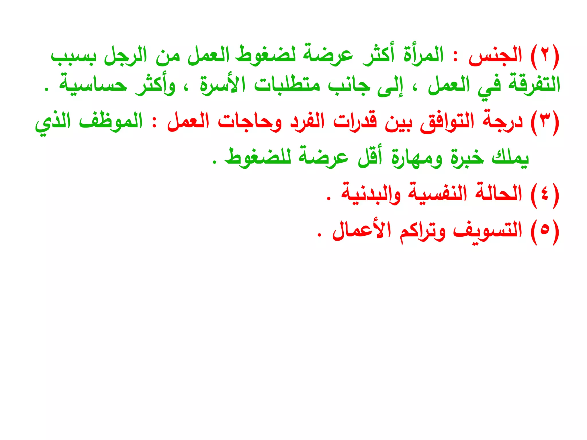 (
2
)
‫الجنس‬
:
‫الرجل‬ ‫من‬ ‫العمل‬ ‫لضغوط‬ ‫عرضة‬ ‫أكثر‬ ‫أة‬
‫ر‬‫الم‬
‫بسبب‬
‫في‬ ‫التفرقة‬
‫العمل‬
‫متطلبات‬ ‫جانب‬ ‫إلى‬ ،
‫ة‬
‫األسر‬
‫أكثر‬‫و‬ ،
‫حساسية‬
.
(
3
)
‫وحاجات‬ ‫الفرد‬ ‫ات‬
‫ر‬‫قد‬ ‫بين‬ ‫افق‬‫و‬‫الت‬ ‫درجة‬
‫العمل‬
:
‫الذي‬ ‫الموظف‬
‫عرضة‬ ‫أقل‬ ‫ة‬
‫ومهار‬ ‫ة‬
‫خبر‬ ‫يملك‬
‫للضغوط‬
.
(
4
)
‫النفسية‬ ‫الحالة‬
‫البدنية‬‫و‬
.
(
5
)
‫اكم‬
‫ر‬‫وت‬ ‫التسويف‬
‫األعمال‬
.
 