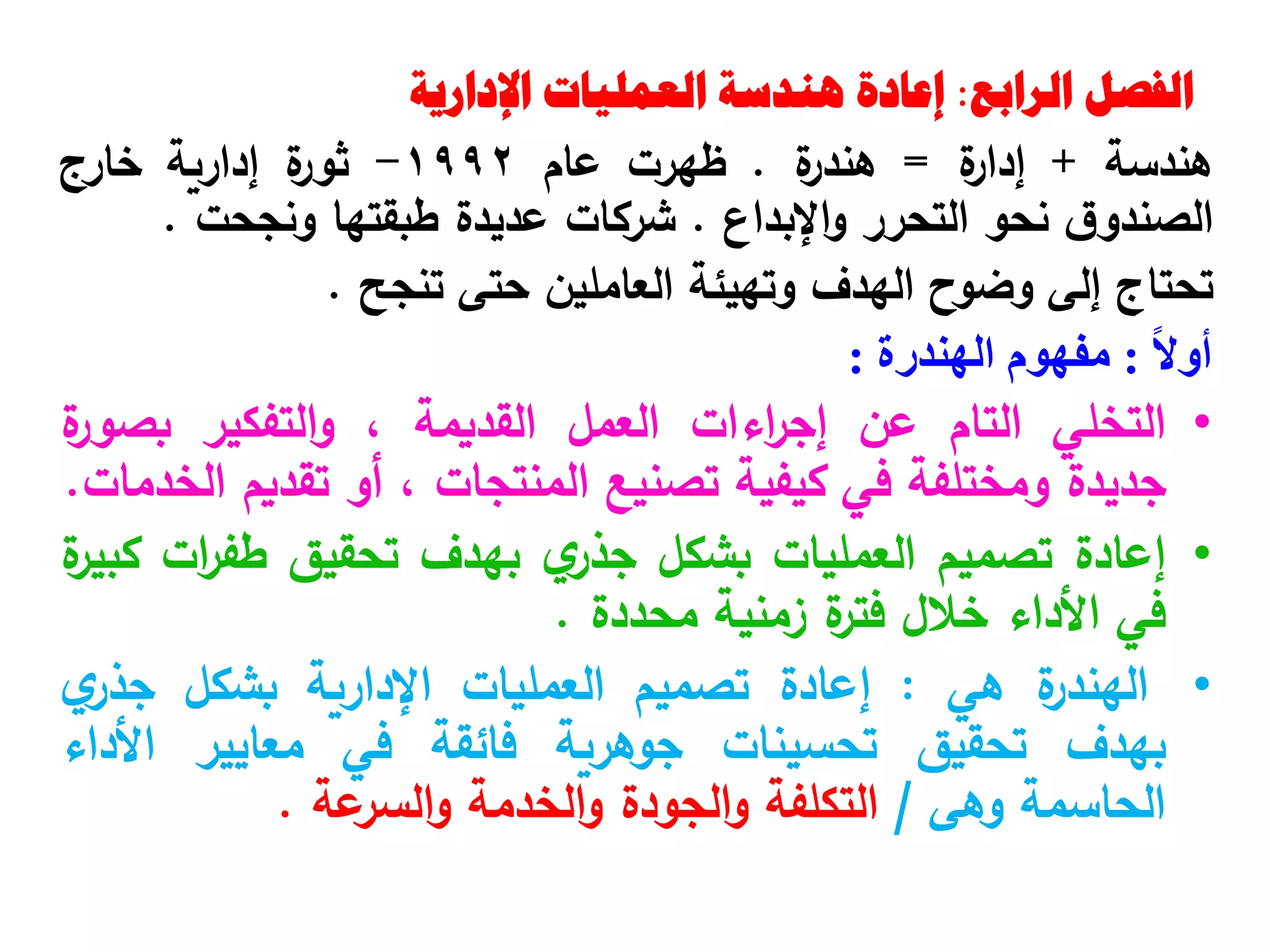 ‫الرابع‬ ‫الفصل‬
:
‫اإلدارية‬ ‫العمليات‬ ‫هندسة‬ ‫إعادة‬
‫هندسة‬
+
‫ة‬
‫إدار‬
=
‫ة‬
‫هندر‬
.
‫ظهرت‬
‫عام‬
1992
-
‫ة‬
‫ثور‬
‫إدارية‬
‫خارج‬
‫ق‬‫الصندو‬
‫نحو‬
‫التحرر‬
‫اإلبداع‬‫و‬
.
‫شركات‬
‫عديدة‬
‫طبقتها‬
‫ونجحت‬
.
‫تحتاج‬
‫إلى‬
‫وضوح‬
‫الهدف‬
‫وتهيئة‬
‫العاملين‬
‫حتى‬
‫تنجح‬
.
ً‫ال‬‫أو‬
:
‫مفهوم‬
‫الهندرة‬
:
•
‫التخلي‬
‫التام‬
‫عن‬
‫اءات‬
‫ر‬‫إج‬
‫العمل‬
‫القديمة‬
،
‫التفكير‬‫و‬
‫ة‬
‫بصور‬
‫جديدة‬
‫ومختلفة‬
‫في‬
‫كيفية‬
‫تصنيع‬
‫المنتجات‬
،
‫أو‬
‫تقديم‬
‫الخدمات‬
.
•
‫إعادة‬
‫تصميم‬
‫العمليات‬
‫بشكل‬
‫ي‬
‫جذر‬
‫بهدف‬
‫تحقيق‬
‫ات‬
‫ر‬‫طف‬
‫ة‬
‫كبير‬
‫في‬
‫األداء‬
‫خالل‬
‫ة‬
‫فتر‬
‫زمنية‬
‫محددة‬
.
•
‫ة‬
‫الهندر‬
‫هي‬
:
‫إعادة‬
‫تصميم‬
‫العمليات‬
‫اإلدارية‬
‫بشكل‬
‫ي‬
‫جذر‬
‫بهدف‬
‫تحقيق‬
‫تحسينات‬
‫جوهرية‬
‫فائقة‬
‫في‬
‫معايير‬
‫األداء‬
‫الحاسمة‬
‫وهى‬
/
‫التكلفة‬
‫الجودة‬‫و‬
‫الخدمة‬‫و‬
‫عة‬
‫السر‬‫و‬
.
 