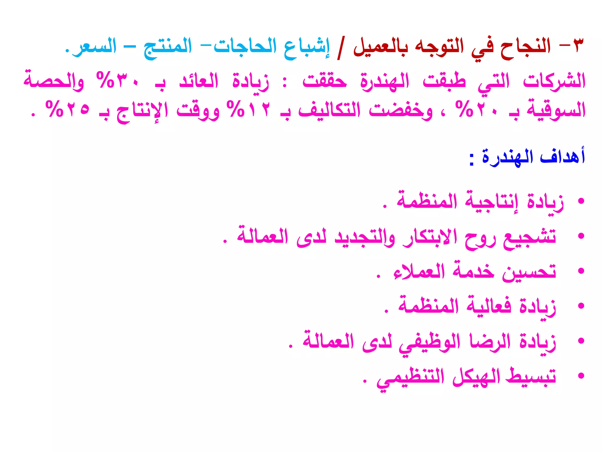 3
-
‫بالعميل‬ ‫التوجه‬ ‫في‬ ‫النجاح‬
/
‫الحاجات‬ ‫إشباع‬
-
‫المنتج‬
–
‫السعر‬
.
‫الشركات‬
‫التي‬
‫طبقت‬
‫ة‬
‫الهندر‬
‫حققت‬
:
‫زيادة‬
‫العائد‬
‫بـ‬
30
%
‫الحصة‬‫و‬
‫السوقية‬
‫بـ‬
20
%
،
‫وخفضت‬
‫التكاليف‬
‫بـ‬
12
%
‫ووقت‬
‫اإلنتاج‬
‫بـ‬
25
%
.
‫أهداف‬
‫الهندرة‬
:
•
‫المنظمة‬ ‫إنتاجية‬ ‫زيادة‬
.
•
‫العمالة‬ ‫لدى‬ ‫التجديد‬‫و‬ ‫االبتكار‬ ‫روح‬ ‫تشجيع‬
.
•
‫العمالء‬ ‫خدمة‬ ‫تحسين‬
.
•
‫المنظمة‬ ‫فعالية‬ ‫زيادة‬
.
•
‫العمالة‬ ‫لدى‬ ‫الوظيفي‬ ‫الرضا‬ ‫زيادة‬
.
•
‫التنظيمي‬ ‫الهيكل‬ ‫تبسيط‬
.
 