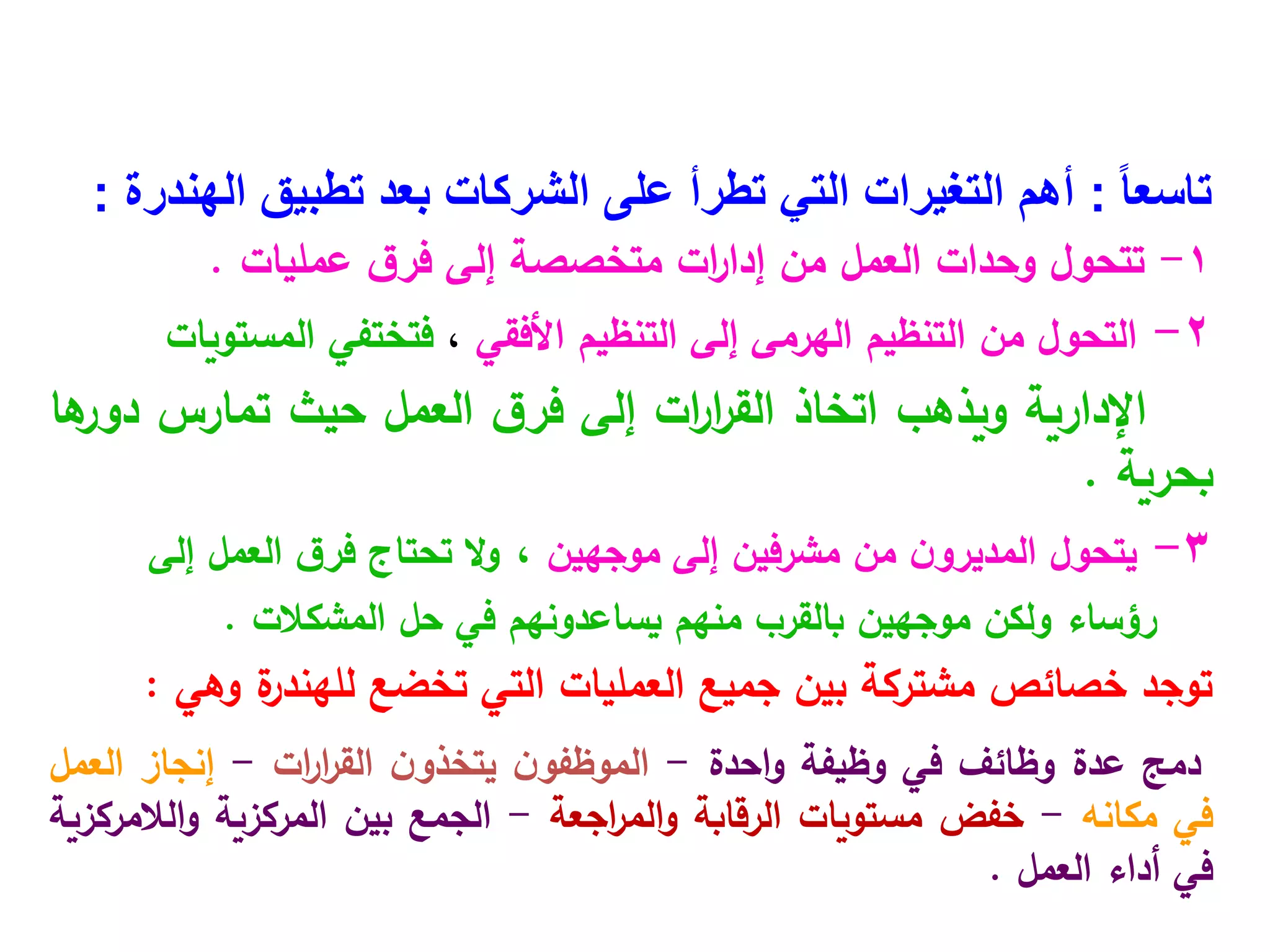 ً‫ا‬‫تاسع‬
:
‫تطبيق‬ ‫بعد‬ ‫الشركات‬ ‫على‬ ‫تطرأ‬ ‫التي‬ ‫التغيرات‬ ‫أهم‬
‫الهندرة‬
:
1
-
‫ق‬‫فر‬ ‫إلى‬ ‫متخصصة‬ ‫ات‬
‫ر‬‫إدا‬ ‫من‬ ‫العمل‬ ‫وحدات‬ ‫تتحول‬
‫عمليات‬
.
2
-
‫التحول‬
‫من‬
‫التنظيم‬
‫الهرمى‬
‫إلى‬
‫التنظيم‬
‫األفقي‬
،
‫فتختفي‬
‫المستويات‬
‫اإلدارية‬
‫ويذهب‬
‫اتخاذ‬
‫ات‬
‫ر‬‫ا‬
‫ر‬‫الق‬
‫إلى‬
‫ق‬‫فر‬
‫العمل‬
‫حيث‬
‫تمارس‬
‫ها‬
‫دور‬
‫بحرية‬
.
3
-
‫إلى‬ ‫مشرفين‬ ‫من‬ ‫ن‬‫المديرو‬ ‫يتحول‬
‫موجهين‬
،
‫إلى‬ ‫العمل‬ ‫ق‬‫فر‬ ‫تحتاج‬ ‫ال‬‫و‬
‫حل‬ ‫في‬ ‫يساعدونهم‬ ‫منهم‬ ‫بالقرب‬ ‫موجهين‬ ‫ولكن‬ ‫رؤساء‬
‫المشكالت‬
.
‫ة‬
‫للهندر‬ ‫تخضع‬ ‫التي‬ ‫العمليات‬ ‫جميع‬ ‫بين‬ ‫مشتركة‬ ‫خصائص‬ ‫توجد‬
‫وهي‬
:
‫دمج‬
‫عدة‬
‫وظائف‬
‫في‬
‫وظيفة‬
‫احدة‬‫و‬
-
‫ن‬‫الموظفو‬
‫ن‬‫يتخذو‬
‫ات‬
‫ر‬‫ا‬
‫ر‬‫الق‬
-
‫إنجاز‬
‫العمل‬
‫في‬
‫مكانه‬
-
‫خفض‬
‫مستويات‬
‫الرقابة‬
‫اجعة‬
‫ر‬‫الم‬‫و‬
-
‫الجمع‬
‫بين‬
‫المركزية‬
‫الالمركزية‬‫و‬
‫في‬
‫أداء‬
‫العمل‬
.
 
