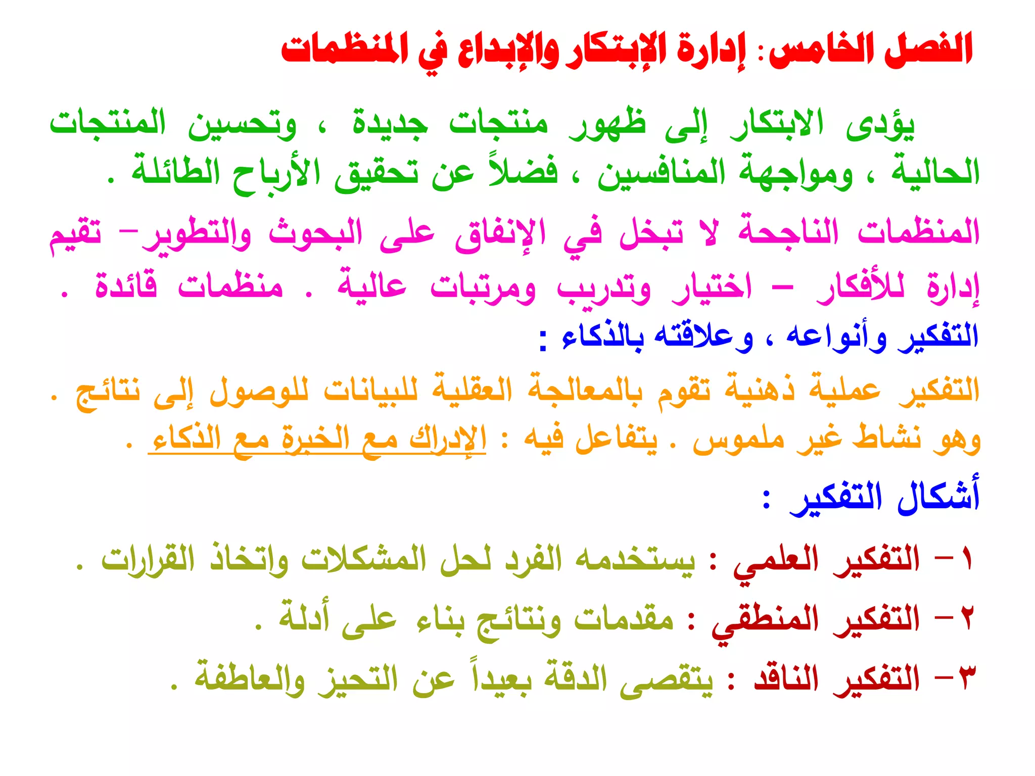 ‫اخلامس‬ ‫الفصل‬
:
‫املنظمات‬ ‫يف‬ ‫واإلبداع‬ ‫اإلبتكار‬ ‫إدارة‬
‫يؤدى‬
‫االبتكار‬
‫إلى‬
‫ظهور‬
‫منتجات‬
‫جديدة‬
،
‫وتحسين‬
‫المنتجات‬
‫الحالية‬
،
‫اجهة‬‫و‬‫وم‬
‫المنافسين‬
،
ً‫ال‬‫فض‬
‫عن‬
‫تحقيق‬
‫األرباح‬
‫الطائلة‬
.
‫المنظمات‬
‫الناجحة‬
‫ال‬
‫تبخل‬
‫في‬
‫اإلنفاق‬
‫على‬
‫البحوث‬
‫التطوير‬‫و‬
-
‫تقيم‬
‫ة‬
‫إدار‬
‫لألفكار‬
–
‫اختيار‬
‫وتدريب‬
‫ومرتبات‬
‫عالية‬
.
‫منظمات‬
‫قائدة‬
.
‫التفكير‬
‫وأنواعه‬
،
‫وعالقته‬
‫بالذكاء‬
:
‫التفكير‬
‫عملية‬
‫ذهنية‬
‫تقوم‬
‫بالمعالجة‬
‫العقلية‬
‫للبيانات‬
‫للوصول‬
‫إلى‬
‫نتائج‬
.
‫وهو‬
‫نشاط‬
‫غير‬
‫ملموس‬
.
‫يتفاعل‬
‫فيه‬
:
‫اك‬
‫ر‬‫اإلد‬
‫مع‬
‫ة‬
‫الخبر‬
‫مع‬
‫الذكاء‬
.
‫أشكال‬
‫التفكير‬
:
1
-
‫التفكير‬
‫العلمي‬
:
‫يستخدمه‬
‫الفرد‬
‫لحل‬
‫المشكالت‬
‫اتخاذ‬‫و‬
‫ات‬
‫ر‬‫ا‬
‫ر‬‫الق‬
.
2
-
‫التفكير‬
‫المنطقي‬
:
‫مقدمات‬
‫ونتائج‬
‫بناء‬
‫على‬
‫أدلة‬
.
3
-
‫التفكير‬
‫الناقد‬
:
‫يتقصى‬
‫الدقة‬
ً‫ا‬‫بعيد‬
‫عن‬
‫التحيز‬
‫العاطفة‬‫و‬
.
 