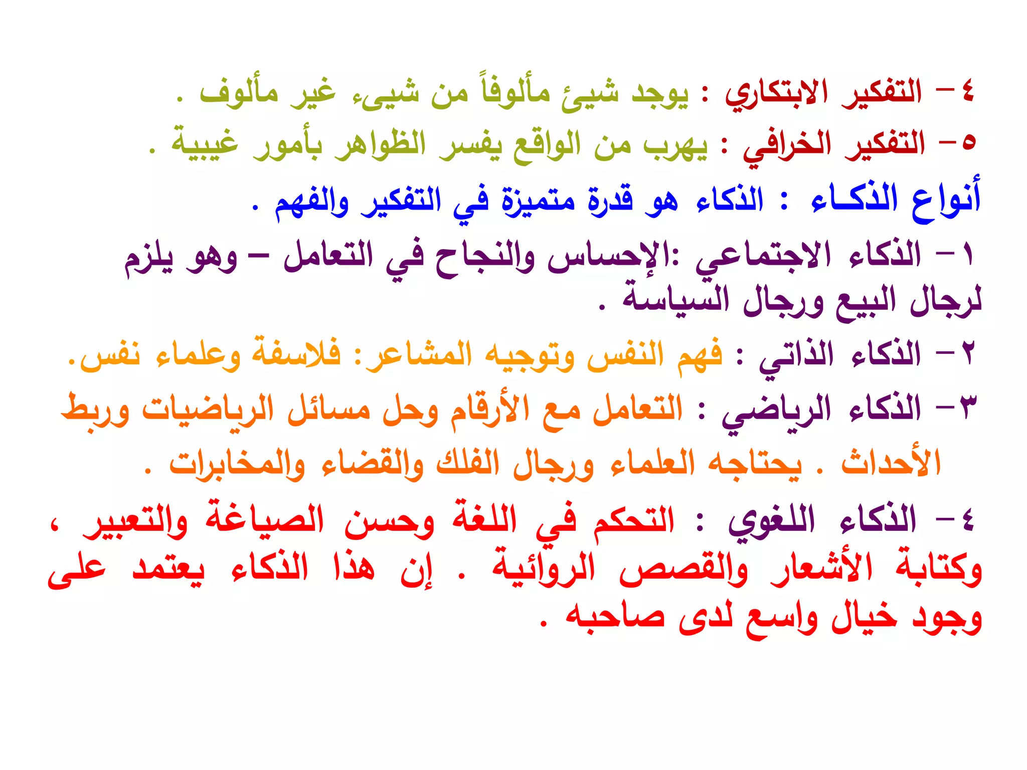 4
-
‫التفكير‬
‫ي‬
‫االبتكار‬
:
‫يوجد‬
‫شيئ‬
‫من‬ ً‫ا‬‫مألوف‬
‫شيى‬
‫ء‬
‫غير‬
‫مألوف‬
.
5
-
‫التفكير‬
‫افي‬
‫ر‬‫الخ‬
:
‫بأمور‬ ‫اهر‬‫و‬‫الظ‬ ‫يفسر‬ ‫اقع‬‫و‬‫ال‬ ‫من‬ ‫يهرب‬
‫غيبية‬
.
‫اع‬‫و‬‫أن‬
‫الذكــاء‬
:
‫التفكير‬ ‫في‬ ‫ة‬
‫متميز‬ ‫ة‬
‫قدر‬ ‫هو‬ ‫الذكاء‬
‫الفهم‬‫و‬
.
1
-
‫الذكاء‬
‫االجتماعي‬
:
‫في‬ ‫النجاح‬‫و‬ ‫اإلحساس‬
‫التعامل‬
–
‫يلزم‬ ‫وهو‬
‫ورجال‬ ‫البيع‬ ‫لرجال‬
‫السياسة‬
.
2
-
‫الذكاء‬
‫الذاتي‬
:
‫المشاعر‬ ‫وتوجيه‬ ‫النفس‬ ‫فهم‬
:
‫وعلماء‬ ‫فالسفة‬
‫نفس‬
.
3
-
‫الذكاء‬
‫الرياضي‬
:
‫وربط‬ ‫الرياضيات‬ ‫مسائل‬ ‫وحل‬ ‫األرقام‬ ‫مع‬ ‫التعامل‬
‫األحداث‬
.
‫القضاء‬‫و‬ ‫الفلك‬ ‫ورجال‬ ‫العلماء‬ ‫يحتاجه‬
‫ات‬
‫ر‬‫المخاب‬‫و‬
.
4
-
‫الذكاء‬
‫ي‬‫اللغو‬
:
‫التحكم‬
‫في‬
‫اللغة‬
‫وحسن‬
‫الصياغة‬
‫التعبير‬‫و‬
،
‫وكتابة‬
‫األشعار‬
‫القصص‬‫و‬
‫ائية‬‫و‬‫الر‬
.
‫إن‬
‫هذا‬
‫الذكاء‬
‫يعتمد‬
‫على‬
‫وجود‬
‫خيال‬
‫اسع‬‫و‬
‫لدى‬
‫صاحبه‬
.
 