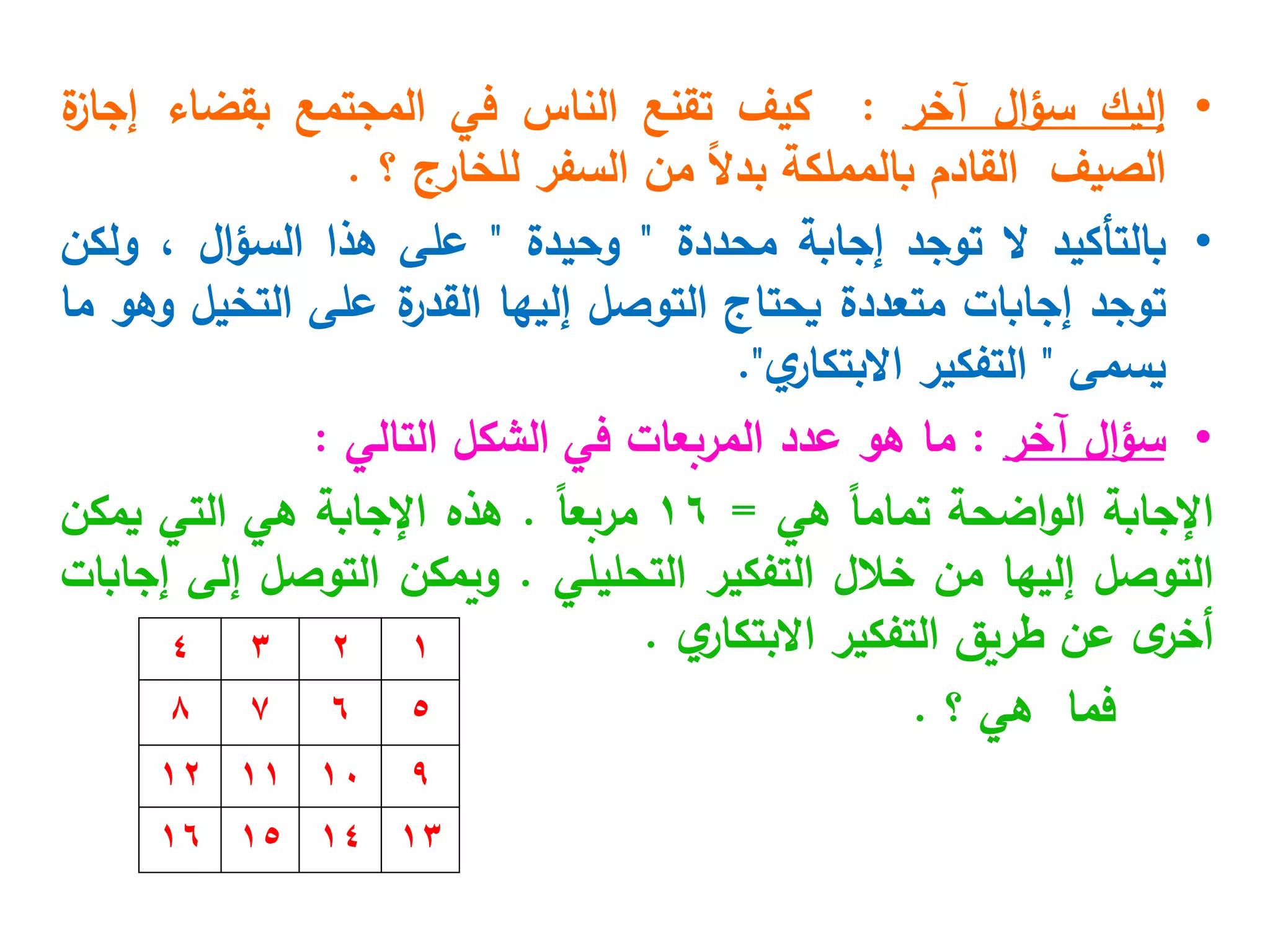 •
‫إليك‬
‫ال‬‫ؤ‬‫س‬
‫آخر‬
:
‫كيف‬
‫تقنع‬
‫الناس‬
‫في‬
‫المجتمع‬
‫بقضاء‬
‫ة‬
‫إجاز‬
‫الصيف‬
‫القادم‬
‫بالمملكة‬
ً‫ال‬‫بد‬
‫من‬
‫السفر‬
‫للخارج‬
‫؟‬
.
•
‫بالتأكيد‬
‫ال‬
‫توجد‬
‫إجابة‬
‫محددة‬
"
‫وحيدة‬
"
‫على‬
‫هذا‬
‫ال‬‫ؤ‬‫الس‬
،
‫ولكن‬
‫توجد‬
‫إجابات‬
‫متعددة‬
‫يحتاج‬
‫التوصل‬
‫إليها‬
‫ة‬
‫القدر‬
‫على‬
‫التخيل‬
‫وهو‬
‫ما‬
‫يسمى‬
"
‫التفكير‬
‫ي‬
‫االبتكار‬
"
.
•
‫آخر‬ ‫ال‬‫ؤ‬‫س‬
:
‫التالي‬ ‫الشكل‬ ‫في‬ ‫المربعات‬ ‫عدد‬ ‫هو‬ ‫ما‬
:
‫اإلجابة‬
‫اضحة‬‫و‬‫ال‬
ً‫ا‬‫تمام‬
‫هي‬
=
16
ً‫ا‬‫مربع‬
.
‫هذه‬
‫اإلجابة‬
‫هي‬
‫التي‬
‫يمكن‬
‫التوصل‬
‫إليها‬
‫من‬
‫خالل‬
‫التفكير‬
‫التحليلي‬
.
‫ويمكن‬
‫التوصل‬
‫إلى‬
‫إجابات‬
‫ى‬
‫أخر‬
‫عن‬
‫طريق‬
‫التفكير‬
‫ي‬
‫االبتكار‬
.
‫فما‬
‫هي‬
‫؟‬
.
1
2
5
6
3
4
7
8
9
10
13
14
11
12
15
16
 