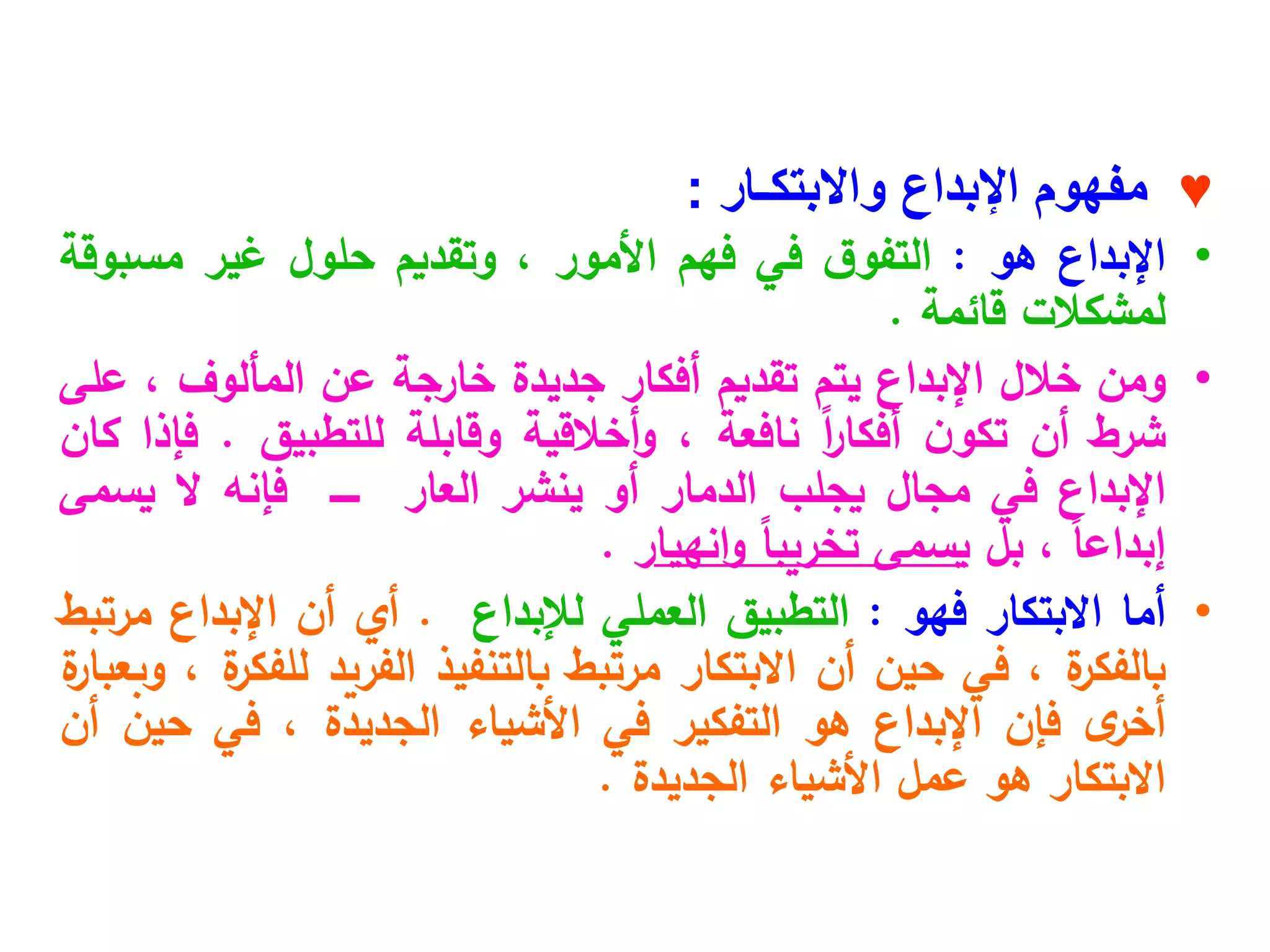 ♥
‫واالبتكـار‬ ‫اإلبداع‬ ‫مفهوم‬
:
•
‫اإلبداع‬
‫هو‬
:
‫ق‬‫التفو‬
‫في‬
‫فهم‬
‫األمور‬
،
‫وتقديم‬
‫حلول‬
‫غير‬
‫مسبوقة‬
‫لمشكالت‬
‫قائمة‬
.
•
‫ومن‬
‫خالل‬
‫اإلبداع‬
‫يتم‬
‫تقديم‬
‫أفكار‬
‫جديدة‬
‫خارجة‬
‫عن‬
‫المألوف‬
،
‫على‬
‫شرط‬
‫أن‬
‫ن‬‫تكو‬
ً‫ا‬
‫ر‬‫أفكا‬
‫نافعة‬
،
‫أخالقية‬‫و‬
‫وقابلة‬
‫للتطبيق‬
.
‫فإذا‬
‫كان‬
‫اإلبداع‬
‫في‬
‫مجال‬
‫يجلب‬
‫الدمار‬
‫أو‬
‫ينشر‬
‫العار‬
‫ـــــ‬
‫فإنه‬
‫ال‬
‫يسمى‬
ً‫ا‬‫إبداع‬
،
‫بل‬
‫يسمى‬
ً‫ا‬‫تخريب‬
‫انهيا‬‫و‬
‫ر‬
.
•
‫أما‬
‫االبتكار‬
‫فهو‬
:
‫التطبيق‬
‫العملي‬
‫لإلبداع‬
.
‫أي‬
‫أن‬
‫اإلبداع‬
‫مرتبط‬
‫ة‬
‫بالفكر‬
،
‫في‬
‫حين‬
‫أن‬
‫االبتكار‬
‫مرتبط‬
‫بالتنفيذ‬
‫الفريد‬
‫ة‬
‫للفكر‬
،
‫ة‬
‫وبعبار‬
‫ى‬
‫أخر‬
‫فإن‬
‫اإلبداع‬
‫هو‬
‫التفكير‬
‫في‬
‫األشياء‬
‫الجديدة‬
،
‫في‬
‫حين‬
‫أن‬
‫االبتكار‬
‫هو‬
‫عمل‬
‫األشياء‬
‫الجديدة‬
.
 