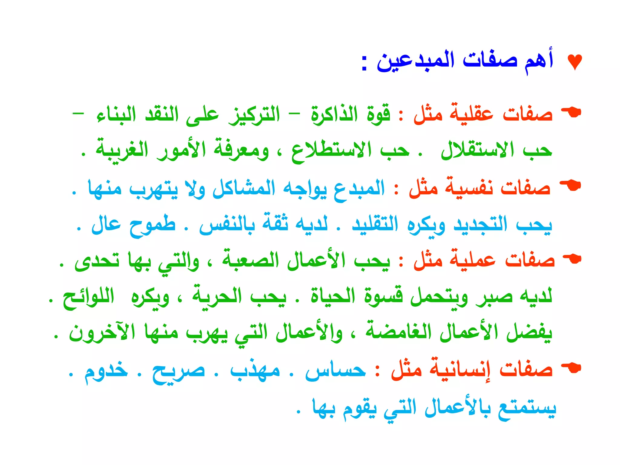 ♥
‫صفات‬ ‫أهم‬
‫المبدعين‬
:

‫صفات‬
‫عقلية‬
‫مثل‬
:
‫قوة‬
‫ة‬
‫الذاكر‬
-
‫التركيز‬
‫على‬
‫النقد‬
‫البناء‬
-
‫حب‬
‫االستقالل‬
.
‫حب‬
‫االستطالع‬
،
‫ومعرفة‬
‫األمور‬
‫الغريبة‬
.

‫نفسية‬ ‫صفات‬
‫مثل‬
:
‫يتهرب‬ ‫ال‬‫و‬ ‫المشاكل‬ ‫اجه‬‫و‬‫ي‬ ‫المبدع‬
‫منها‬
.
‫ه‬
‫ويكر‬ ‫التجديد‬ ‫يحب‬
‫التقليد‬
.
‫ثقة‬ ‫لديه‬
‫بالنفس‬
.
‫طموح‬
‫عال‬
.

‫عملية‬ ‫صفات‬
‫مثل‬
:
‫األعمال‬ ‫يحب‬
‫الصعبة‬
‫بها‬ ‫التي‬‫و‬ ،
‫تحدى‬
.
‫قسوة‬ ‫ويتحمل‬ ‫صبر‬ ‫لديه‬
‫الحياة‬
.
‫يحب‬
‫الحرية‬
‫ه‬
‫ويكر‬ ،
‫ائح‬‫و‬‫الل‬
.
‫األعمال‬ ‫يفضل‬
‫الغامضة‬
‫منها‬ ‫يهرب‬ ‫التي‬ ‫األعمال‬‫و‬ ،
‫ن‬‫اآلخرو‬
.

‫إنسانية‬ ‫صفات‬
‫مثل‬
:
‫حساس‬
.
‫مهذب‬
.
‫صريح‬
.
‫خدوم‬
.
‫يقوم‬ ‫التي‬ ‫باألعمال‬ ‫يستمتع‬
‫بها‬
.
 