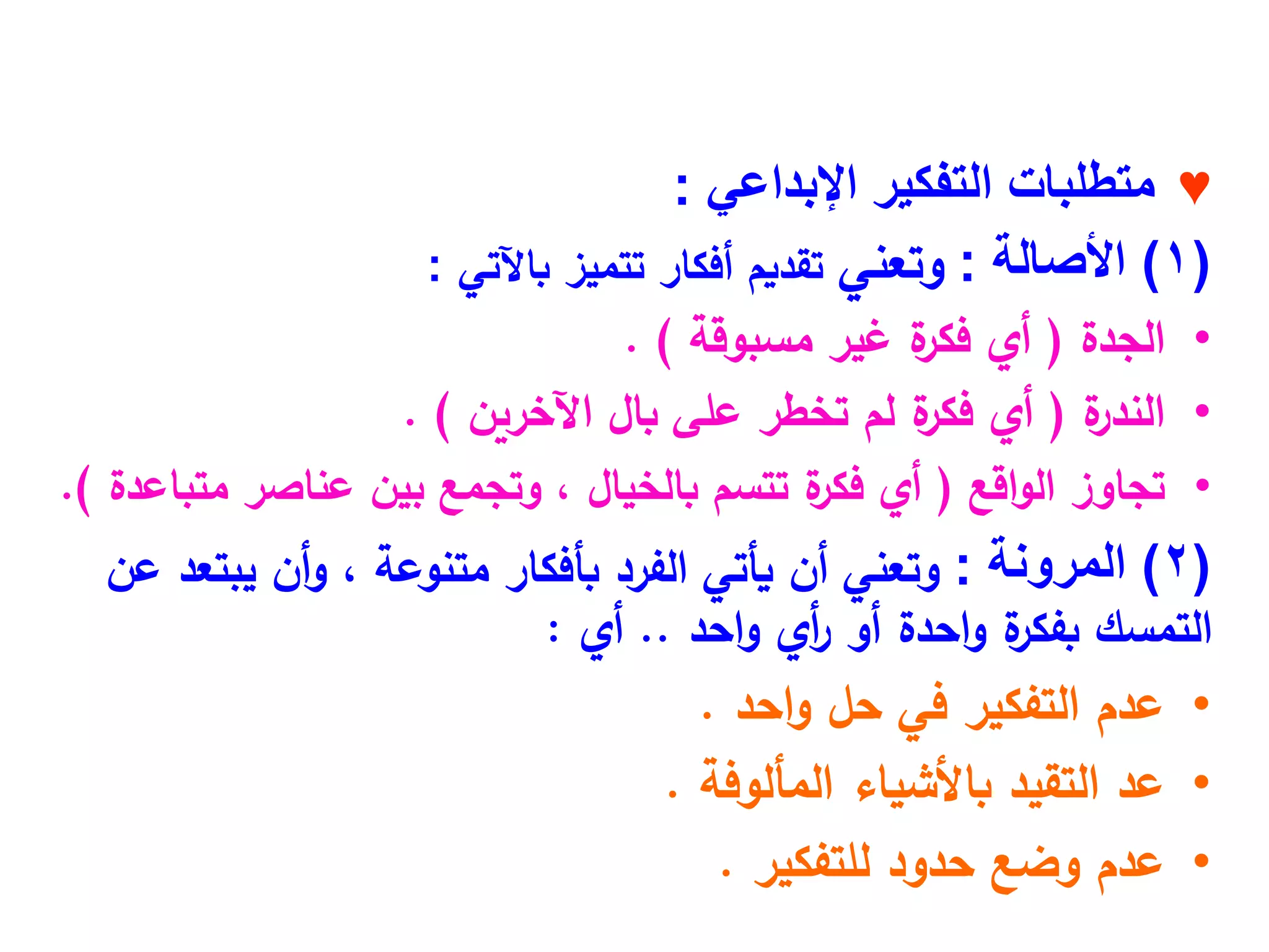 ♥
‫اإلبداعي‬ ‫التفكير‬ ‫متطلبات‬
:
(
1
)
‫األصالة‬
:
‫وتعني‬
‫باآلتي‬ ‫تتميز‬ ‫أفكار‬ ‫تقديم‬
:
•
‫الجدة‬
(
‫مسبوقة‬ ‫غير‬ ‫ة‬
‫فكر‬ ‫أي‬
. )
•
‫ة‬
‫الندر‬
(
‫بال‬ ‫على‬ ‫تخطر‬ ‫لم‬ ‫ة‬
‫فكر‬ ‫أي‬
‫اآلخرين‬
. )
•
‫تجاوز‬
‫اقع‬‫و‬‫ال‬
(
‫عناصر‬ ‫بين‬ ‫وتجمع‬ ، ‫بالخيال‬ ‫تتسم‬ ‫ة‬
‫فكر‬ ‫أي‬
‫متباعدة‬
.)
(
2
)
‫المرونة‬
:
‫عن‬ ‫يبتعد‬ ‫أن‬‫و‬ ، ‫متنوعة‬ ‫بأفكار‬ ‫الفرد‬ ‫يأتي‬ ‫أن‬ ‫وتعني‬
‫احد‬‫و‬ ‫أي‬
‫ر‬ ‫أو‬ ‫احدة‬‫و‬ ‫ة‬
‫بفكر‬ ‫التمسك‬
..
‫أي‬
:
•
‫احد‬‫و‬ ‫حل‬ ‫في‬ ‫التفكير‬ ‫عدم‬
.
•
‫المألوفة‬ ‫باألشياء‬ ‫التقيد‬ ‫عد‬
.
•
‫عدم‬
‫للتفكير‬ ‫حدود‬ ‫وضع‬
.
 