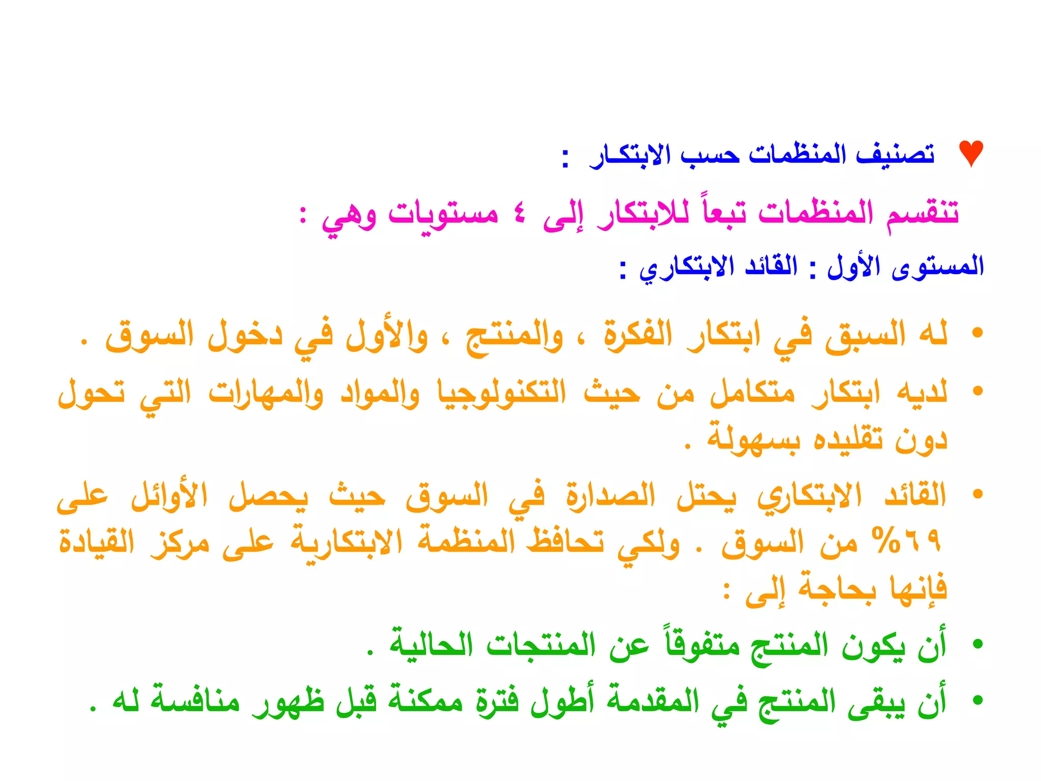 ♥
‫االبتكـار‬ ‫حسب‬ ‫المنظمات‬ ‫تصنيف‬
:
‫إلى‬ ‫لالبتكار‬ ً
‫ا‬‫تبع‬ ‫المنظمات‬ ‫تنقسم‬
4
‫وهي‬ ‫مستويات‬
:
‫األول‬ ‫المستوى‬
:
‫االبتكاري‬ ‫القائد‬
:
•
‫له‬
‫السبق‬
‫في‬
‫ابتكار‬
‫ة‬
‫الفكر‬
،
‫المنتج‬‫و‬
،
‫األول‬‫و‬
‫في‬
‫دخول‬
‫ق‬‫السو‬
.
•
‫لديه‬
‫ابتكار‬
‫متكامل‬
‫من‬
‫حيث‬
‫التكنولوجيا‬
‫اد‬‫و‬‫الم‬‫و‬
‫ات‬
‫ر‬‫المها‬‫و‬
‫التي‬
‫تحول‬
‫ن‬‫دو‬
‫تقليده‬
‫بسهولة‬
.
•
‫القائد‬
‫ي‬
‫االبتكار‬
‫يحتل‬
‫ة‬
‫الصدار‬
‫في‬
‫ق‬‫السو‬
‫حيث‬
‫يحصل‬
‫ائل‬‫و‬‫األ‬
‫على‬
69
%
‫من‬
‫ق‬‫السو‬
.
‫ولكي‬
‫تحافظ‬
‫المنظمة‬
‫االبتكارية‬
‫على‬
‫مركز‬
‫القيادة‬
‫فإنها‬
‫بحاجة‬
‫إلى‬
:
•
‫أن‬
‫ن‬‫يكو‬
‫المنتج‬
ً‫ا‬‫متفوق‬
‫عن‬
‫المنتجات‬
‫الحالية‬
.
•
‫أن‬
‫يبقى‬
‫المنتج‬
‫في‬
‫المقدمة‬
‫أطول‬
‫ة‬
‫فتر‬
‫ممكنة‬
‫قبل‬
‫ظهور‬
‫منافسة‬
‫له‬
.
 