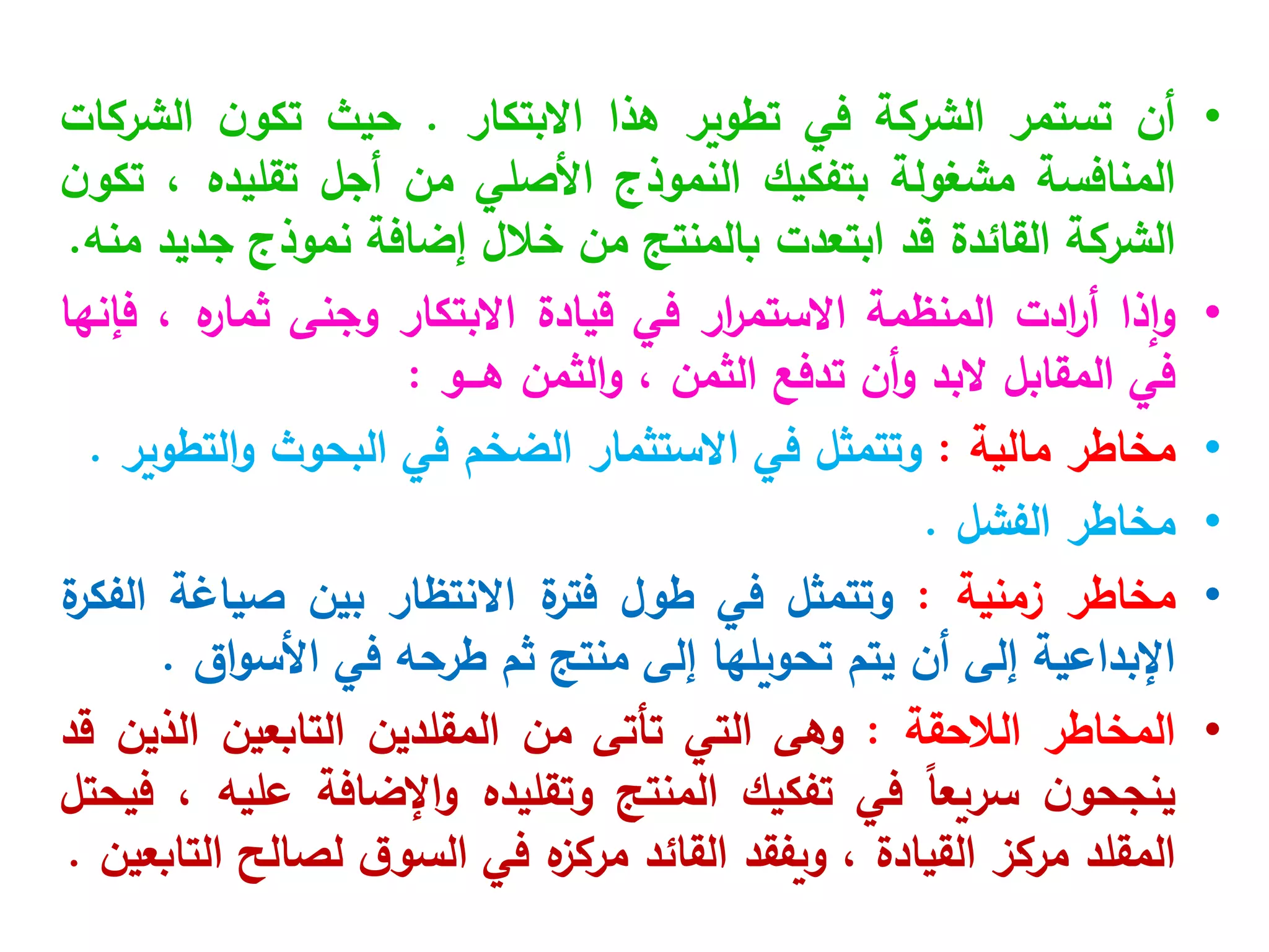•
‫أن‬
‫تستمر‬
‫الشركة‬
‫في‬
‫تطوير‬
‫هذا‬
‫االبتكار‬
.
‫حيث‬
‫ن‬‫تكو‬
‫الشركات‬
‫المنافسة‬
‫مشغولة‬
‫بتفكيك‬
‫النموذج‬
‫األصلي‬
‫من‬
‫أجل‬
‫تقليده‬
،
‫ن‬‫تكو‬
‫الشركة‬
‫القائدة‬
‫قد‬
‫ابتعدت‬
‫بالمنتج‬
‫من‬
‫خالل‬
‫إضافة‬
‫نموذج‬
‫جديد‬
‫منه‬
.
•
‫إذا‬‫و‬
‫ادت‬
‫ر‬‫أ‬
‫المنظمة‬
‫ار‬
‫ر‬‫االستم‬
‫في‬
‫قيادة‬
‫االبتكار‬
‫وجنى‬
‫ه‬
‫ثمار‬
،
‫فإنها‬
‫في‬
‫المقابل‬
‫البد‬
‫أن‬‫و‬
‫تدفع‬
‫الثمن‬
،
‫الثمن‬‫و‬
‫هـــو‬
:
•
‫مخاطر‬
‫مالية‬
:
‫وتتمثل‬
‫في‬
‫االستثمار‬
‫الضخم‬
‫في‬
‫البحوث‬
‫التطوير‬‫و‬
.
•
‫مخاطر‬
‫الفشل‬
.
•
‫مخاطر‬
‫زمنية‬
:
‫وتتمثل‬
‫في‬
‫طول‬
‫ة‬
‫فتر‬
‫االنتظار‬
‫بين‬
‫صياغة‬
‫ة‬
‫الفكر‬
‫اإلبداعية‬
‫إلى‬
‫أن‬
‫يتم‬
‫تحويلها‬
‫إلى‬
‫منتج‬
‫ثم‬
‫طرحه‬
‫في‬
‫اق‬‫و‬‫األس‬
.
•
‫المخاطر‬
‫الالحقة‬
:
‫وهى‬
‫التي‬
‫تأتى‬
‫من‬
‫المقلدين‬
‫التابعين‬
‫الذين‬
‫قد‬
‫ن‬‫ينجحو‬
ً‫ا‬‫سريع‬
‫في‬
‫تفكيك‬
‫المنتج‬
‫وتقليده‬
‫اإلضافة‬‫و‬
‫عليه‬
،
‫فيحتل‬
‫المقلد‬
‫مركز‬
‫القيادة‬
،
‫ويفقد‬
‫القائد‬
‫ه‬
‫مركز‬
‫في‬
‫ق‬‫السو‬
‫لصالح‬
‫التابعين‬
.
 