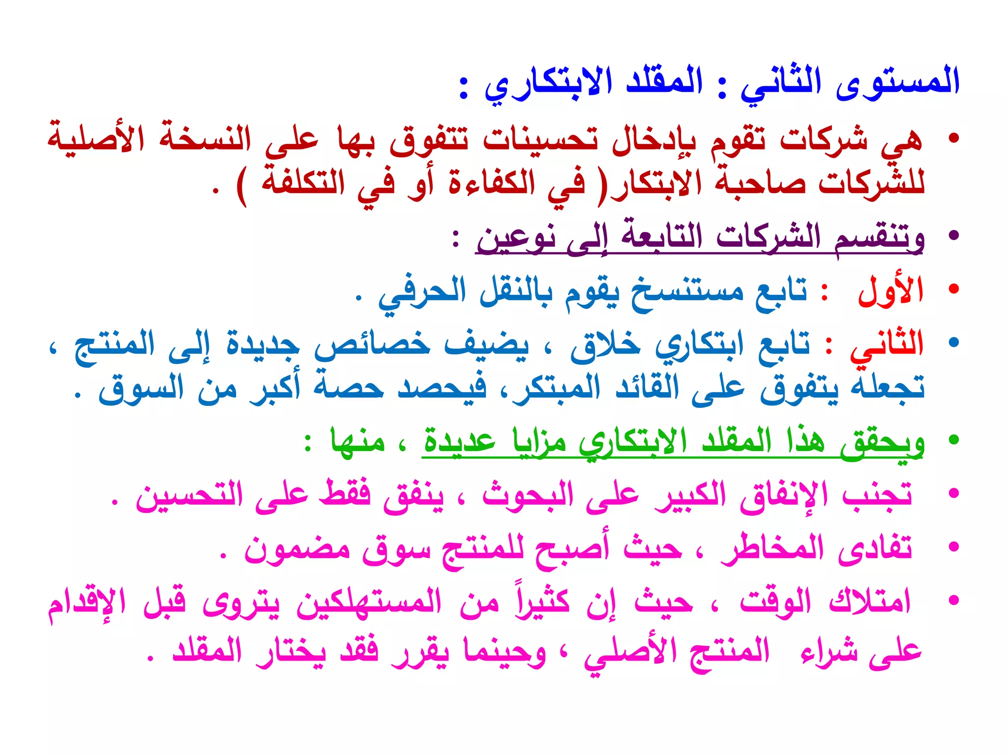 ‫المستوى‬
‫الثاني‬
:
‫المقلد‬
‫االبتكاري‬
:
•
‫هي‬
‫شركات‬
‫تقوم‬
‫بإدخال‬
‫تحسينات‬
‫ق‬‫تتفو‬
‫بها‬
‫على‬
‫النسخة‬
‫األصلية‬
‫للشركات‬
‫صاحبة‬
‫االبتكار‬
(
‫في‬
‫الكفاءة‬
‫أو‬
‫في‬
‫التكلفة‬
)
.
•
‫وتنقسم‬
‫الشركات‬
‫التابعة‬
‫إلى‬
‫نوعين‬
:
•
‫األول‬
:
‫تابع‬
‫مستنسخ‬
‫يقوم‬
‫بالنقل‬
‫الحرفي‬
.
•
‫الثاني‬
:
‫تابع‬
‫ي‬
‫ابتكار‬
‫خالق‬
،
‫يضيف‬
‫خصائص‬
‫جديدة‬
‫إلى‬
‫المنتج‬
،
‫تجعله‬
‫ق‬‫يتفو‬
‫على‬
‫القائد‬
،‫المبتكر‬
‫فيحصد‬
‫حصة‬
‫أكبر‬
‫من‬
‫ق‬‫السو‬
.
•
‫ويحقق‬
‫هذا‬
‫المقلد‬
‫ي‬
‫االبتكار‬
‫ايا‬
‫ز‬‫م‬
‫عديدة‬
،
‫منها‬
:
•
‫تجنب‬
‫اإلنفاق‬
‫الكبير‬
‫على‬
‫البحوث‬
،
‫ينفق‬
‫فقط‬
‫على‬
‫التحسين‬
.
•
‫تفادى‬
‫المخاطر‬
،
‫حيث‬
‫أصبح‬
‫للمنتج‬
‫ق‬‫سو‬
‫ن‬‫مضمو‬
.
•
‫امتالك‬
‫الوقت‬
،
‫حيث‬
‫إن‬
ً‫ا‬
‫ر‬‫كثي‬
‫من‬
‫المستهلكين‬
‫ى‬‫يترو‬
‫قبل‬
‫اإلقدام‬
‫على‬
‫اء‬
‫ر‬‫ش‬
‫المنتج‬
‫األصلي‬
،
‫وحينما‬
‫يقرر‬
‫فقد‬
‫يختار‬
‫المقلد‬
.
 