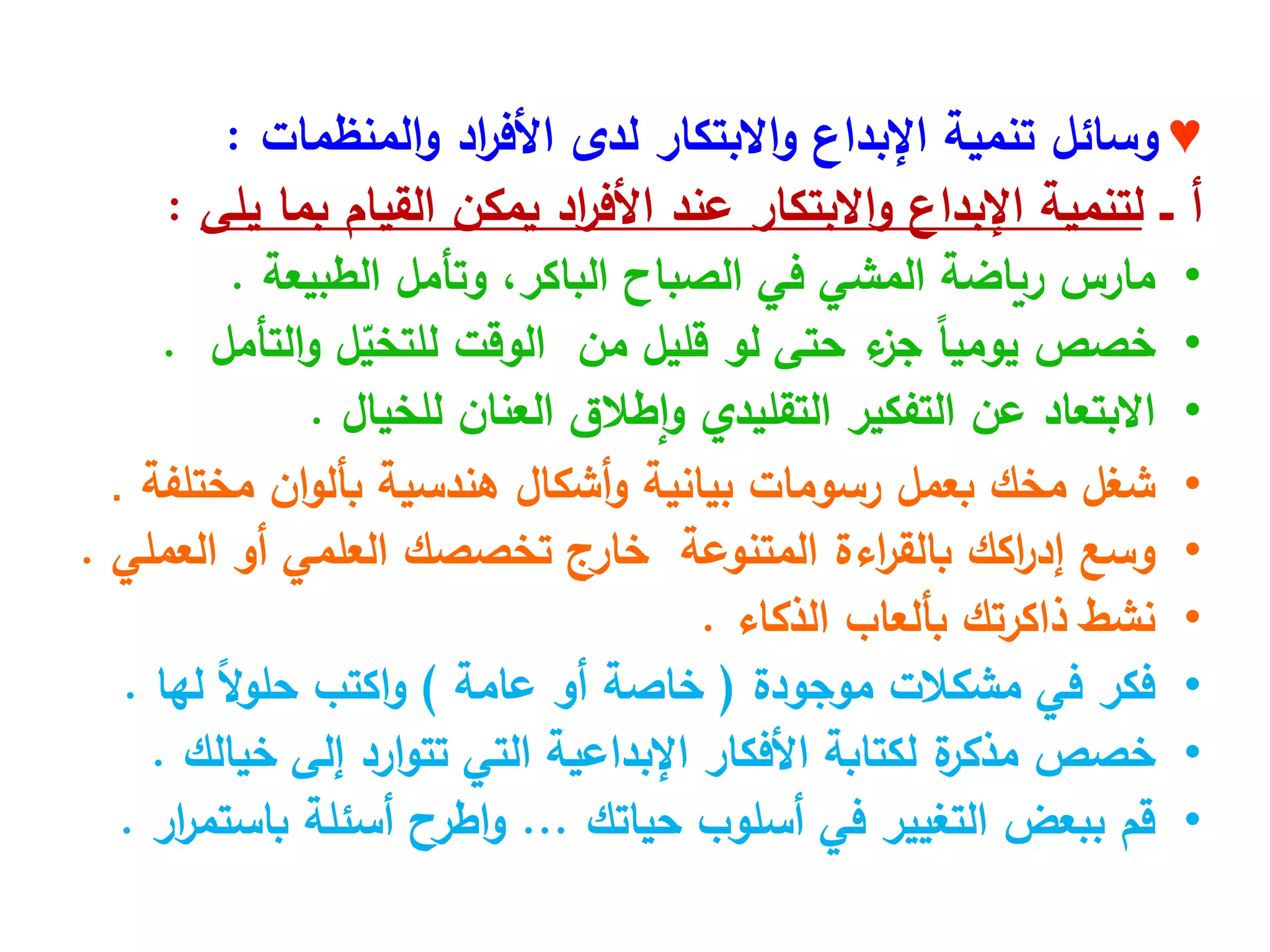 ♥
‫وسائل‬
‫المنظمات‬‫و‬ ‫اد‬
‫ر‬‫األف‬ ‫لدى‬ ‫االبتكار‬‫و‬ ‫اإلبداع‬ ‫تنمية‬
:
‫ــ‬ ‫أ‬
‫يلى‬ ‫بما‬ ‫القيام‬ ‫يمكن‬ ‫اد‬
‫ر‬‫األف‬ ‫عند‬ ‫االبتكار‬‫و‬ ‫اإلبداع‬ ‫لتنمية‬
:
•
‫مارس‬
‫رياضة‬
‫المشي‬
‫في‬
‫الصباح‬
،‫الباكر‬
‫وتأمل‬
‫الطبيعة‬
.
•
‫خصص‬
ً‫ا‬‫يومي‬
‫ء‬
‫جز‬
‫حتى‬
‫لو‬
‫قليل‬
‫من‬
‫الوقت‬
‫ل‬ّ
‫للتخي‬
‫التأمل‬‫و‬
.
•
‫االبتعاد‬
‫عن‬
‫التفكير‬
‫التقليدي‬
‫إطالق‬‫و‬
‫العنان‬
‫للخيال‬
.
•
‫شغل‬
‫مخك‬
‫بعمل‬
‫رسومات‬
‫بيانية‬
‫أشكال‬‫و‬
‫هندسية‬
‫ان‬‫و‬‫بأل‬
‫مختلفة‬
.
•
‫وسع‬
‫اكك‬
‫ر‬‫إد‬
‫اءة‬
‫ر‬‫بالق‬
‫المتنوعة‬
‫خارج‬
‫تخصصك‬
‫العلمي‬
‫أو‬
‫العملي‬
.
•
‫نشط‬
‫ذاكرتك‬
‫بألعاب‬
‫الذكاء‬
.
•
‫فكر‬
‫في‬
‫مشكالت‬
‫موجودة‬
(
‫خاصة‬
‫أو‬
‫عامة‬
)
‫اكتب‬‫و‬
ً‫ال‬‫و‬‫حل‬
‫لها‬
.
•
‫خصص‬
‫ة‬
‫مذكر‬
‫لكتابة‬
‫األفكار‬
‫اإلبداعية‬
‫التي‬
‫ارد‬‫و‬‫تت‬
‫إلى‬
‫خيالك‬
.
•
‫قم‬
‫ببعض‬
‫التغيير‬
‫في‬
‫أسلوب‬
‫حياتك‬
...
‫اطرح‬‫و‬
‫أسئلة‬
‫ار‬
‫ر‬‫باستم‬
.
 