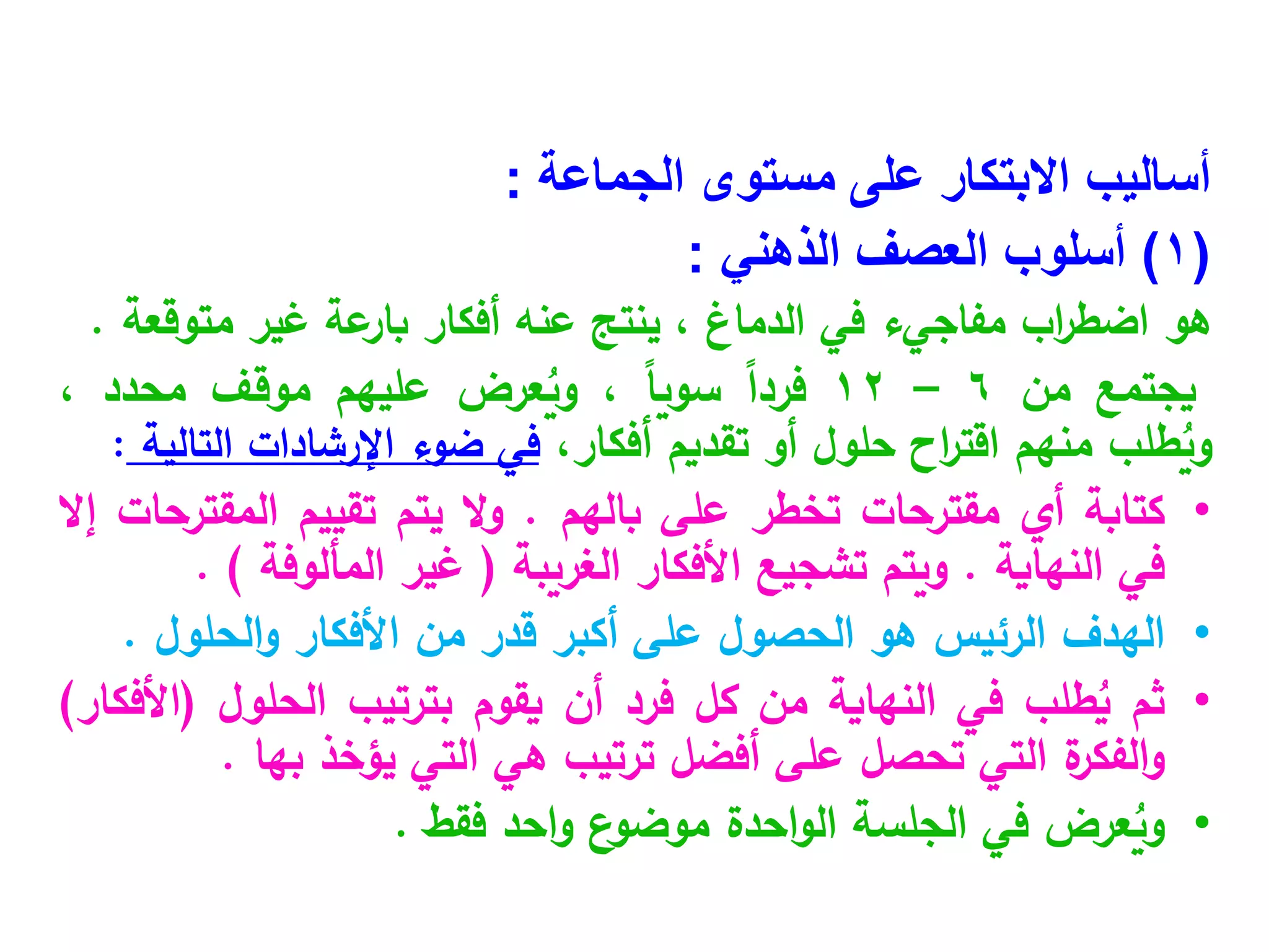 ‫أساليب‬
‫الجماعة‬ ‫مستوى‬ ‫على‬ ‫االبتكار‬
:
(
1
)
‫أسلوب‬
‫الذهني‬ ‫العصف‬
:
‫هو‬
‫اب‬
‫ر‬‫اضط‬
‫مفاجيء‬
‫في‬
‫الدماغ‬
،
‫ينتج‬
‫عنه‬
‫أفكار‬
‫عة‬
‫بار‬
‫غير‬
‫متوقعة‬
.
‫يجتمع‬
‫من‬
6
–
12
ً‫ا‬‫فرد‬
ً‫ا‬‫سوي‬
،
‫عرض‬ُ
‫وي‬
‫عليهم‬
‫موقف‬
‫محدد‬
،
‫طلب‬ُ
‫وي‬
‫منهم‬
‫اح‬
‫ر‬‫اقت‬
‫حلول‬
‫أو‬
‫تقديم‬
،‫أفكار‬
‫في‬
‫ضوء‬
‫اإلرشادات‬
‫التالية‬
:
•
‫كتابة‬
‫أي‬
‫مقترحات‬
‫تخطر‬
‫على‬
‫بالهم‬
.
‫ال‬‫و‬
‫يتم‬
‫تقييم‬
‫المقترحات‬
‫إال‬
‫في‬
‫النهاية‬
.
‫ويتم‬
‫تشجيع‬
‫األفكار‬
‫الغريبة‬
(
‫غير‬
‫المألوفة‬
)
.
•
‫الهدف‬
‫الرئيس‬
‫هو‬
‫الحصول‬
‫على‬
‫أكبر‬
‫قدر‬
‫من‬
‫األفكار‬
‫الحلول‬‫و‬
.
•
‫ثم‬
‫طلب‬ُ
‫ي‬
‫في‬
‫النهاية‬
‫من‬
‫كل‬
‫فرد‬
‫أن‬
‫يقوم‬
‫بترتيب‬
‫الحلول‬
(
‫األفكار‬
)
‫ة‬
‫الفكر‬‫و‬
‫التي‬
‫تحصل‬
‫على‬
‫أفضل‬
‫ترتيب‬
‫هي‬
‫التي‬
‫يؤخذ‬
‫بها‬
.
•
‫عرض‬ُ
‫وي‬
‫في‬
‫الجلسة‬
‫احدة‬‫و‬‫ال‬
‫ع‬
‫موضو‬
‫احد‬‫و‬
‫فقط‬
.
 