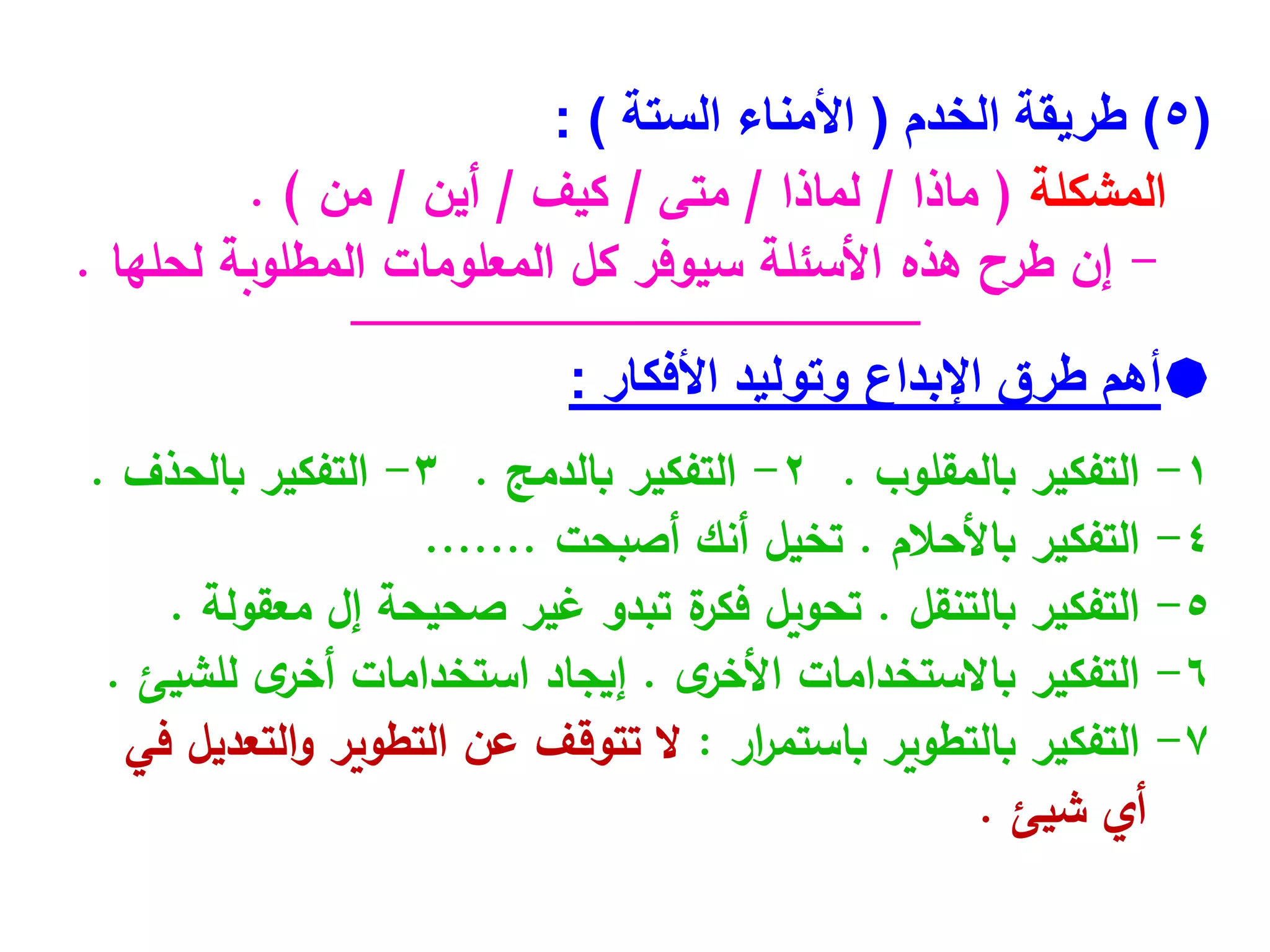 (
5
)
‫الخدم‬ ‫طريقة‬
(
‫الستة‬ ‫األمناء‬
)
:
‫المشكلة‬
(
‫ماذا‬
/
‫لماذا‬
/
‫متى‬
/
‫كيف‬
/
‫أين‬
/
‫من‬
. )
-
‫لحلها‬ ‫المطلوبة‬ ‫المعلومات‬ ‫كل‬ ‫سيوفر‬ ‫األسئلة‬ ‫هذه‬ ‫طرح‬ ‫إن‬
.
‫ـــــــــــــــــــــــــــــــــــــــــــــــــــــــــــــــــــــــــــــــــــــــــــــــــــــــــــــــــــــــــــــ‬
‫ـــ‬
‫ــــــــــــــــــــــــــــــــــــــــــــ‬

‫أهم‬
‫األفكار‬ ‫وتوليد‬ ‫اإلبداع‬ ‫طرق‬
:
1
-
‫التفكير‬
‫بالمقلوب‬
.
2
-
‫التفكير‬
‫بالدمج‬
.
3
-
‫التفكير‬
‫بالحذف‬
.
4
-
‫التفكير‬
‫باألحالم‬
.
‫تخيل‬
‫أنك‬
‫أصبحت‬
.......
5
-
‫التفكير‬
‫بالتنقل‬
.
‫تحويل‬
‫ة‬
‫فكر‬
‫تبدو‬
‫غير‬
‫صحيحة‬
‫إل‬
‫معقولة‬
.
6
-
‫التفكير‬
‫باالستخدامات‬
‫ى‬
‫األخر‬
.
‫إيجاد‬
‫استخدامات‬
‫ى‬
‫أخر‬
‫للشيئ‬
.
7
-
‫التفكير‬
‫بالتطوير‬
‫ار‬
‫ر‬‫باستم‬
:
‫ال‬
‫تتوقف‬
‫عن‬
‫التطوير‬
‫التعديل‬‫و‬
‫في‬
‫أي‬
‫شيئ‬
.
 
