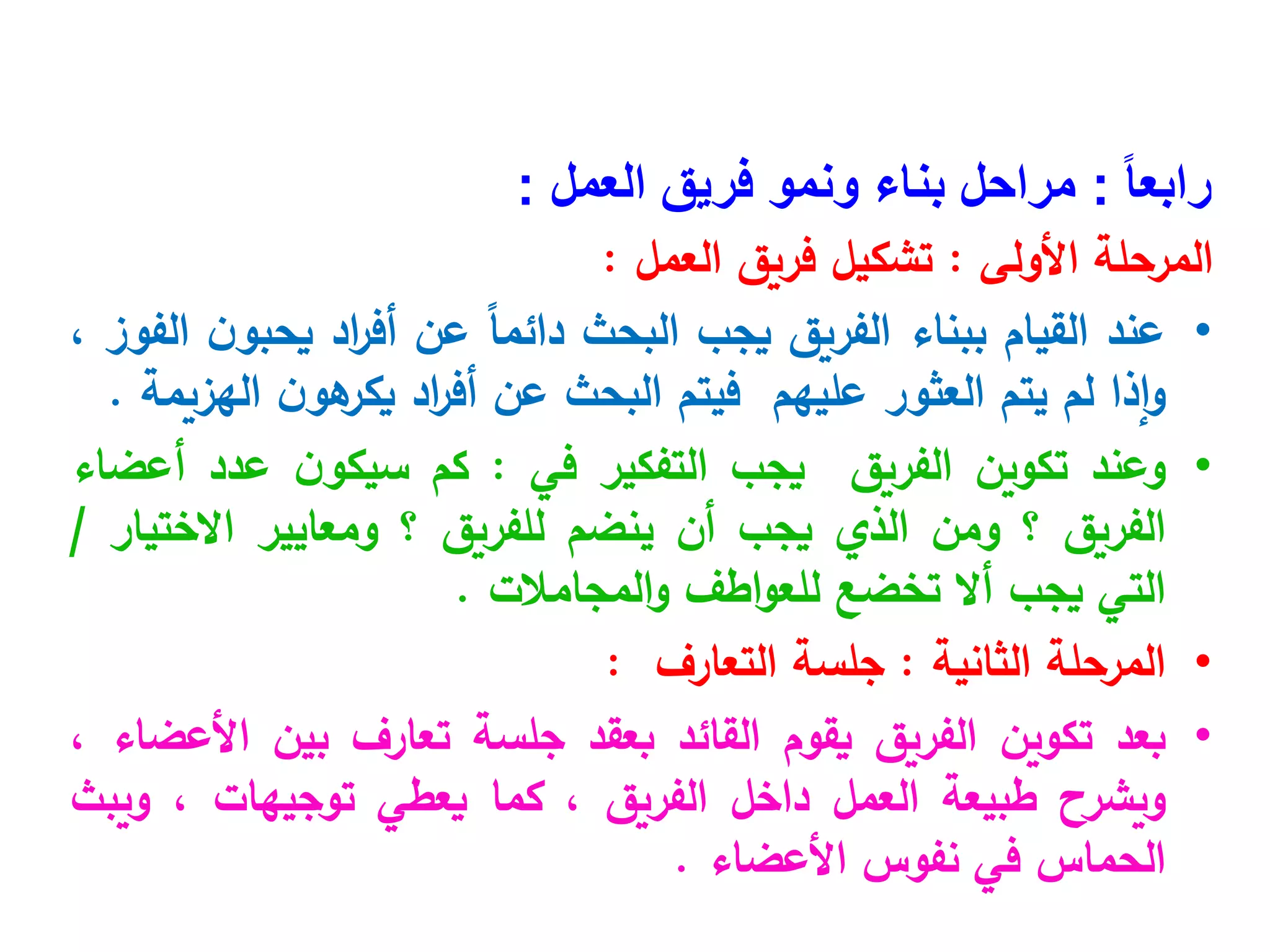ً‫ا‬‫رابع‬
:
‫العمل‬ ‫فريق‬ ‫ونمو‬ ‫بناء‬ ‫مراحل‬
:
‫األولى‬ ‫المرحلة‬
:
‫العمل‬ ‫فريق‬ ‫تشكيل‬
:
•
‫عند‬
‫القيام‬
‫ببناء‬
‫الفريق‬
‫يجب‬
‫البحث‬
ً‫ا‬‫دائم‬
‫عن‬
‫اد‬
‫ر‬‫أف‬
‫ن‬‫يحبو‬
‫الفوز‬
،
‫إذا‬‫و‬
‫لم‬
‫يتم‬
‫العثور‬
‫عليهم‬
‫فيتم‬
‫البحث‬
‫عن‬
‫اد‬
‫ر‬‫أف‬
‫ن‬‫هو‬
‫يكر‬
‫الهزيمة‬
.
•
‫وعند‬
‫تكوين‬
‫الفريق‬
‫يجب‬
‫التفكير‬
‫في‬
:
‫كم‬
‫ن‬‫سيكو‬
‫عدد‬
‫أعضاء‬
‫الفريق‬
‫؟‬
‫ومن‬
‫الذي‬
‫يجب‬
‫أن‬
‫ينضم‬
‫للفريق‬
‫؟‬
‫ومعايير‬
‫االختيار‬
/
‫التي‬
‫يجب‬
‫أال‬
‫ت‬
‫خضع‬
‫اطف‬‫و‬‫للع‬
‫المجامالت‬‫و‬
.
•
‫المرحلة‬
‫الثانية‬
:
‫جلسة‬
‫التعارف‬
:
•
‫بعد‬
‫تكوين‬
‫الفريق‬
‫يقوم‬
‫القائد‬
‫بعقد‬
‫جلسة‬
‫تعارف‬
‫بين‬
‫األعضاء‬
،
‫ويشرح‬
‫طبيعة‬
‫العمل‬
‫داخل‬
‫الفريق‬
،
‫كما‬
‫يعطي‬
‫توجيهات‬
،
‫ويبث‬
‫الحماس‬
‫في‬
‫نفوس‬
‫األعضاء‬
.
 