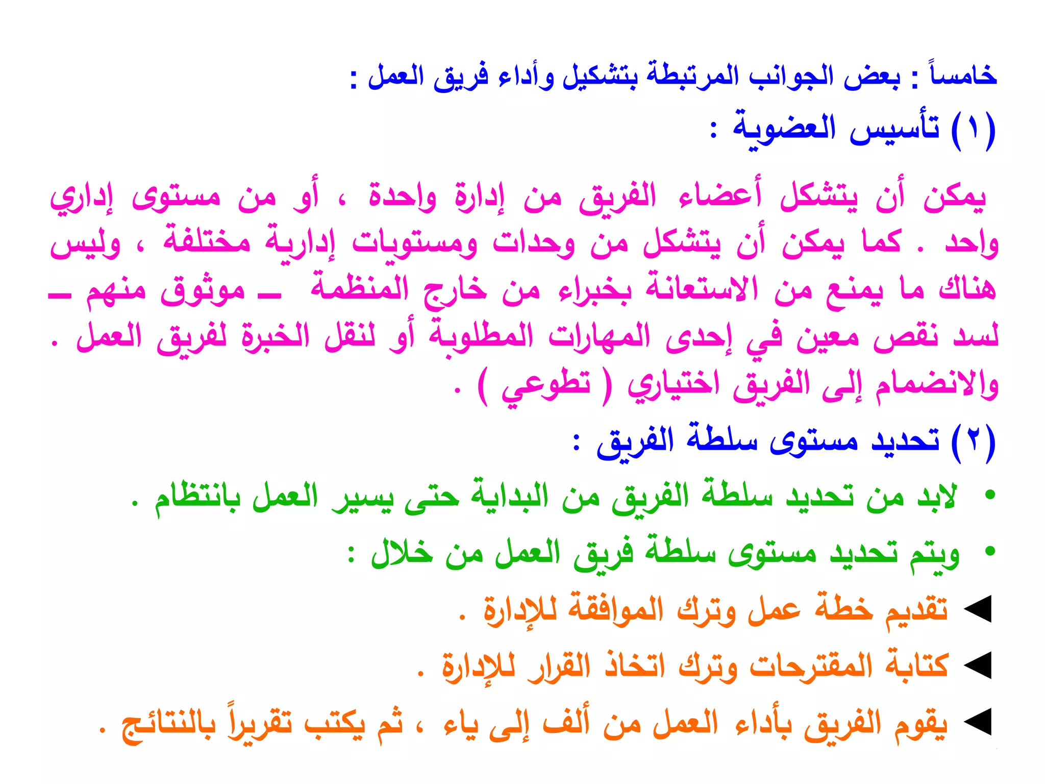 ً‫ا‬‫خامس‬
:
‫العمل‬ ‫فريق‬ ‫وأداء‬ ‫بتشكيل‬ ‫المرتبطة‬ ‫الجوانب‬ ‫بعض‬
:
(
1
)
‫العضوية‬ ‫تأسيس‬
:
‫يمكن‬
‫أن‬
‫يتشكل‬
‫أعضاء‬
‫الفريق‬
‫من‬
‫ة‬
‫إدار‬
‫احدة‬‫و‬
،
‫أو‬
‫من‬
‫ى‬‫مستو‬
‫ي‬
‫إدار‬
‫احد‬‫و‬
.
‫كما‬
‫يمكن‬
‫أن‬
‫يتشكل‬
‫من‬
‫وحدات‬
‫ومستويات‬
‫إدارية‬
‫مختلفة‬
،
‫وليس‬
‫هناك‬
‫ما‬
‫يمنع‬
‫من‬
‫االستعانة‬
‫اء‬
‫ر‬‫بخب‬
‫من‬
‫خارج‬
‫المنظمة‬
‫ـــــ‬
‫ق‬‫موثو‬
‫منهم‬
‫ـــــ‬
‫لسد‬
‫نقص‬
‫معين‬
‫في‬
‫إحدى‬
‫ات‬
‫ر‬‫المها‬
‫المطلوبة‬
‫أو‬
‫لنقل‬
‫ة‬
‫الخبر‬
‫لفريق‬
‫العمل‬
.
‫االنضمام‬‫و‬
‫إلى‬
‫الفريق‬
‫ي‬
‫اختيار‬
(
‫تطوعي‬
)
.
(
2
)
‫الفريق‬ ‫سلطة‬ ‫ى‬‫مستو‬ ‫تحديد‬
:
•
‫البد‬
‫من‬
‫تحديد‬
‫سلطة‬
‫الفريق‬
‫من‬
‫البداية‬
‫حتى‬
‫يسير‬
‫العمل‬
‫بانتظام‬
.
•
‫ويتم‬
‫تحديد‬
‫ى‬‫مستو‬
‫سلطة‬
‫فريق‬
‫العمل‬
‫من‬
‫خالل‬
:
◄
‫تقديم‬
‫خطة‬
‫عمل‬
‫وترك‬
‫افقة‬‫و‬‫الم‬
‫ة‬
‫لإلدار‬
.
◄
‫كتابة‬
‫المقترحات‬
‫وترك‬
‫اتخاذ‬
‫ار‬
‫ر‬‫الق‬
‫ة‬
‫لإلدار‬
.
◄
‫يقوم‬
‫الفريق‬
‫بأداء‬
‫العمل‬
‫من‬
‫ألف‬
‫إلى‬
‫ياء‬
،
‫ثم‬
‫يكتب‬
ً‫ا‬
‫ر‬‫تقري‬
‫بالنتائج‬
. •
.
 