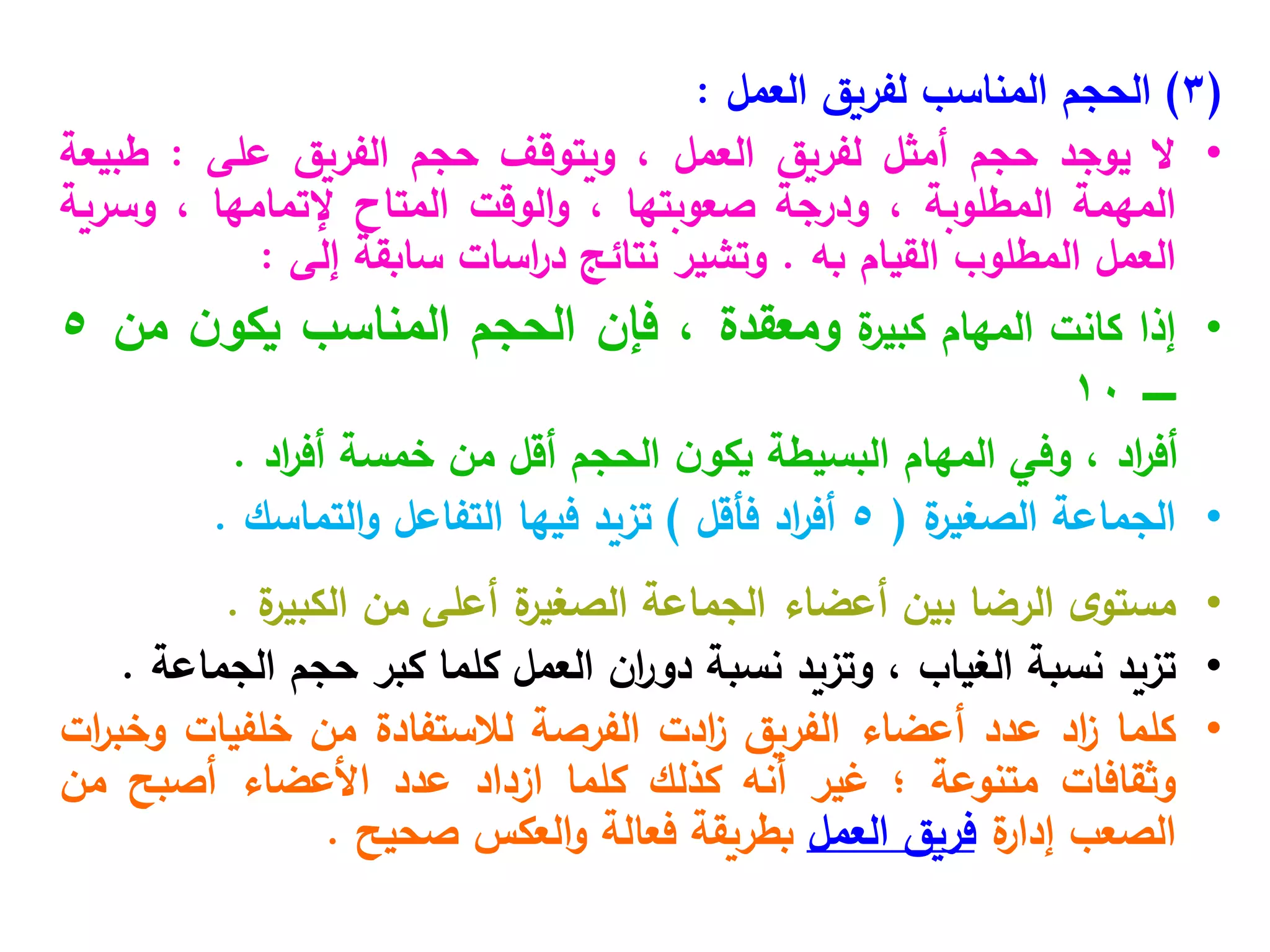 (
3
)
‫العمل‬ ‫لفريق‬ ‫المناسب‬ ‫الحجم‬
:
•
‫ال‬
‫يوجد‬
‫حجم‬
‫أمثل‬
‫لفريق‬
‫العمل‬
،
‫ويتوقف‬
‫حجم‬
‫الفريق‬
‫على‬
:
‫طبيعة‬
‫المهمة‬
‫المطلوبة‬
،
‫ودرجة‬
‫صعوبتها‬
،
‫الوقت‬‫و‬
‫المتاح‬
‫إلتمامها‬
،
‫وسرية‬
‫العمل‬
‫المطلوب‬
‫القيام‬
‫به‬
.
‫وتشير‬
‫نتائج‬
‫اسات‬
‫ر‬‫د‬
‫سابقة‬
‫إلى‬
:
•
‫إذا‬
‫كانت‬
‫المهام‬
‫ة‬
‫كبير‬
‫ومعقدة‬
،
‫فإن‬
‫الحجم‬
‫المناسب‬
‫ن‬‫يكو‬
‫م‬
‫ن‬
5
‫ـــــ‬
10
‫اد‬
‫ر‬‫أف‬
،
‫وفي‬
‫المهام‬
‫البسيطة‬
‫ن‬‫يكو‬
‫الحجم‬
‫أقل‬
‫من‬
‫خمسة‬
‫اد‬
‫ر‬‫أف‬
.
•
‫الجماعة‬
‫ة‬
‫الصغير‬
(
5
‫اد‬
‫ر‬‫أف‬
‫فأقل‬
)
‫تزيد‬
‫فيها‬
‫التفاعل‬
‫التماسك‬‫و‬
.
•
‫ى‬‫مستو‬
‫الرضا‬
‫بين‬
‫أعضاء‬
‫الجماعة‬
‫ة‬
‫الصغير‬
‫أعلى‬
‫من‬
‫ة‬
‫الكبير‬
.
•
‫تزيد‬
‫نسبة‬
‫الغياب‬
،
‫وتزيد‬
‫نسبة‬
‫ان‬
‫ر‬‫دو‬
‫العمل‬
‫كلما‬
‫كبر‬
‫حجم‬
‫الجماعة‬
.
•
‫كلما‬
‫اد‬
‫ز‬
‫عدد‬
‫أعضاء‬
‫الفريق‬
‫ادت‬
‫ز‬
‫الفرصة‬
‫لالستفادة‬
‫من‬
‫خلفيات‬
‫ات‬
‫ر‬‫وخب‬
‫وثقافات‬
‫متنوعة‬
‫؛‬
‫غير‬
‫أنه‬
‫كذلك‬
‫كلما‬
‫ازداد‬
‫عدد‬
‫األعضاء‬
‫أصبح‬
‫من‬
‫الصعب‬
‫ة‬
‫إدار‬
‫فريق‬
‫العمل‬
‫بطريقة‬
‫فعالة‬
‫العكس‬‫و‬
‫صحيح‬
.
 