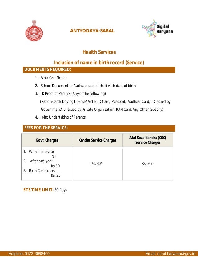 ANTYODAYA-SARAL
Health Services
Inclusion of name in birth record (Service)
DOCUMENTS REQUIRED:
1. Birth Certificate
2. School Document or Aadhaar card of child with date of birth
3. ID Proof of Parents (Any of the following)
(Ration Card/ Driving License/ Voter ID Card/ Passport/ Aadhaar Card/ ID issued by
Government/ID issued by Private Organization, PAN Card/Any Other (Specify))
4. Joint Undertaking of Parents
FEES FOR THE SERVICE:
Govt. Charges Kendra Service Charges
Atal Seva Kendra (CSC)
Service Charges
1. Within one year
Nil
2. After one year
Rs.50
3. Birth Certificate.
Rs. 25
Rs. 30/- Rs. 30/-
RTS TIME LIMIT: 30 Days
Helpline: 0172-3968400 Email: saral.haryana@gov.in
 