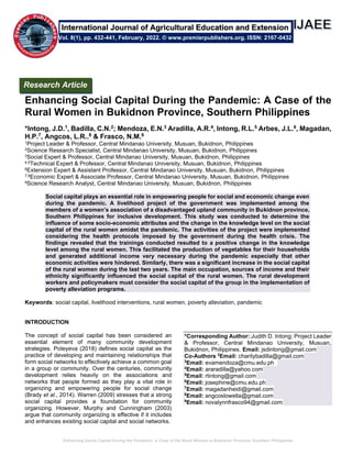 Enhancing Social Capital During the Pandemic: A Case of the Rural Women in Bukidnon Province, Southern Philippines
Enhancing Social Capital During the Pandemic: A Case of the
Rural Women in Bukidnon Province, Southern Philippines
*Intong, J.D.1, Badilla, C.N.2; Mendoza, E.N.3 Aradilla, A.R.4, Intong, R.L.5 Arbes, J.L.6, Magadan,
H.P.7, Angcos, L.R..8 & Frasco, N.M.9
1Project Leader & Professor, Central Mindanao University, Musuan, Bukidnon, Philippines
2Science Research Specialist, Central Mindanao University, Musuan, Bukidnon, Philippines
3Social Expert & Professor, Central Mindanao University, Musuan, Bukidnon, Philippines
4,5Technical Expert & Professor, Central Mindanao University, Musuan, Bukidnon, Philippines
6Extension Expert & Assistant Professor, Central Mindanao University, Musuan, Bukidnon, Philippines
7,8Economic Expert & Associate Professor, Central Mindanao University, Musuan, Bukidnon, Philippines
9Science Research Analyst, Central Mindanao University, Musuan, Bukidnon, Philippines
Social capital plays an essential role in empowering people for social and economic change even
during the pandemic. A livelihood project of the government was implemented among the
members of a women’s association of a disadvantaged upland community in Bukidnon province,
Southern Philippines for inclusive development. This study was conducted to determine the
influence of some socio-economic attributes and the change in the knowledge level on the social
capital of the rural women amidst the pandemic. The activities of the project were implemented
considering the health protocols imposed by the government during the health crisis. The
findings revealed that the trainings conducted resulted to a positive change in the knowledge
level among the rural women. This facilitated the production of vegetables for their households
and generated additional income very necessary during the pandemic especially that other
economic activities were hindered. Similarly, there was a significant increase in the social capital
of the rural women during the last two years. The main occupation, sources of income and their
ethnicity significantly influenced the social capital of the rural women. The rural development
workers and policymakers must consider the social capital of the group in the implementation of
poverty alleviation programs.
Keywords: social capital, livelihood interventions, rural women, poverty alleviation, pandemic
INTRODUCTION
The concept of social capital has been considered an
essential element of many community development
strategies. Poteyeva (2018) defines social capital as the
practice of developing and maintaining relationships that
form social networks to effectively achieve a common goal
in a group or community. Over the centuries, community
development relies heavily on the associations and
networks that people formed as they play a vital role in
organizing and empowering people for social change
(Brady et al., 2014). Warren (2009) stresses that a strong
social capital provides a foundation for community
organizing. However, Murphy and Cunningham (2003)
argue that community organizing is effective if it includes
and enhances existing social capital and social networks.
*Corresponding Author: Judith D. Intong; Project Leader
& Professor, Central Mindanao University, Musuan,
Bukidnon, Philippines. Email: jsdintong@gmail.com
Co-Authors 2
Email: charitybadilla@gmail.com
3
Email: evamendoza@cmu.edu.ph
4
Email: araradilla@yahoo.com
5
Email: rlintong@gmail.com
6
Email: josephine@cmu.edu.ph
7
Email: magadanheidi@gmail.com
8
Email: angcoslowella@gmail.com
9
Email: novalynnfrasco94@gmail.com
Research Article
Vol. 8(1), pp. 432-441, February, 2022. © www.premierpublishers.org. ISSN: 2167-0432
International Journal of Agricultural Education and Extension
 