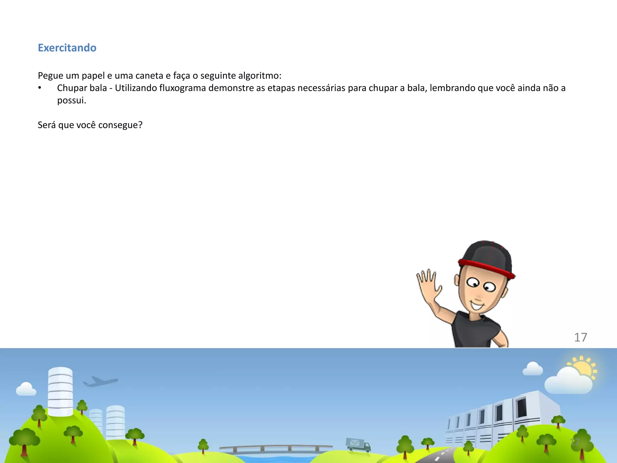 Exercitando
Pegue um papel e uma caneta e faça o seguinte algoritmo:
• Chupar bala - Utilizando fluxograma demonstre as etapas necessárias para chupar a bala, lembrando que você ainda não a
possui.
Será que você consegue?
17
17
 