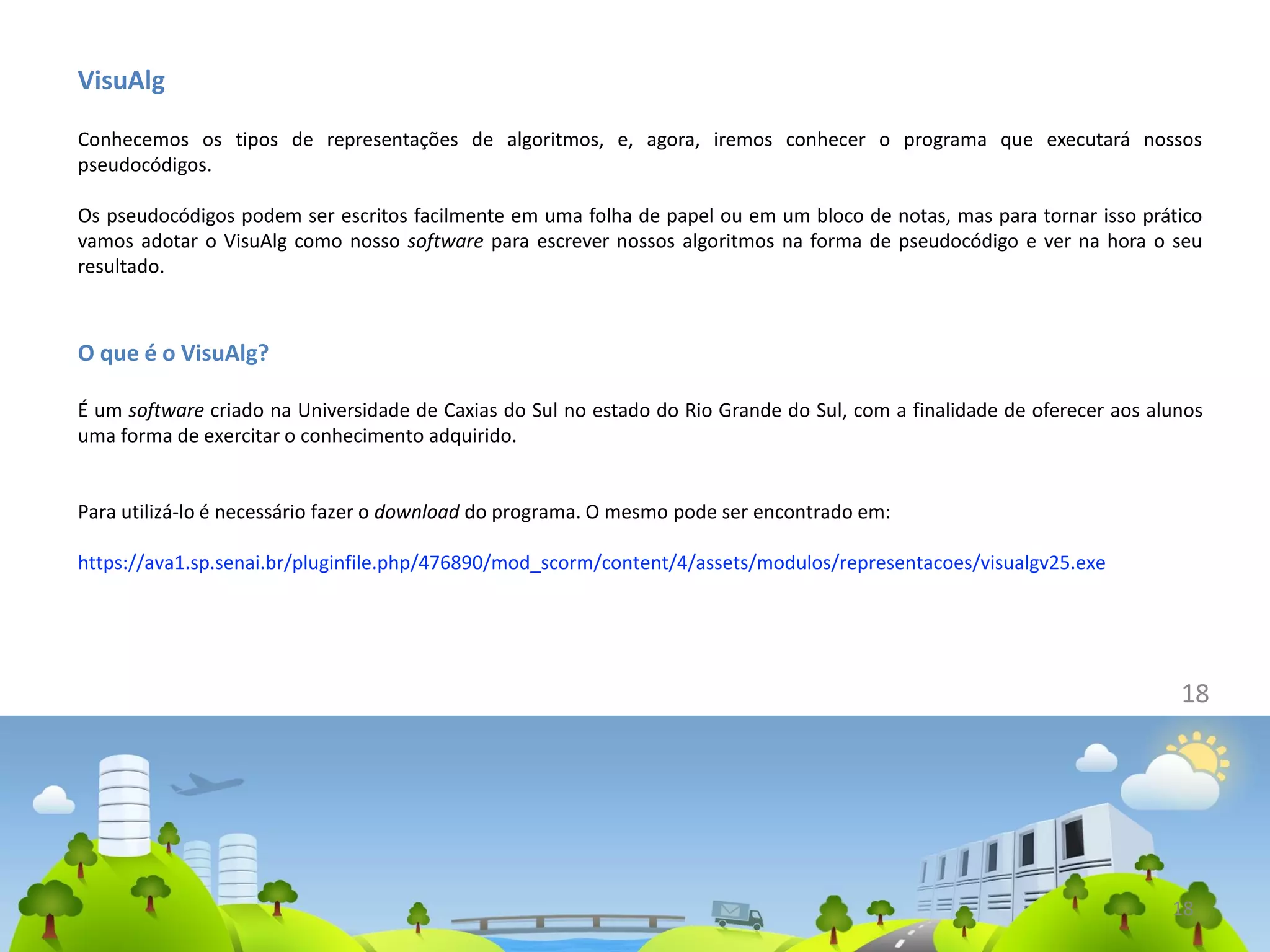 VisuAlg
Conhecemos os tipos de representações de algoritmos, e, agora, iremos conhecer o programa que executará nossos
pseudocódigos.
Os pseudocódigos podem ser escritos facilmente em uma folha de papel ou em um bloco de notas, mas para tornar isso prático
vamos adotar o VisuAlg como nosso software para escrever nossos algoritmos na forma de pseudocódigo e ver na hora o seu
resultado.
O que é o VisuAlg?
É um software criado na Universidade de Caxias do Sul no estado do Rio Grande do Sul, com a finalidade de oferecer aos alunos
uma forma de exercitar o conhecimento adquirido.
Para utilizá-lo é necessário fazer o download do programa. O mesmo pode ser encontrado em:
https://ava1.sp.senai.br/pluginfile.php/476890/mod_scorm/content/4/assets/modulos/representacoes/visualgv25.exe
18
18
 