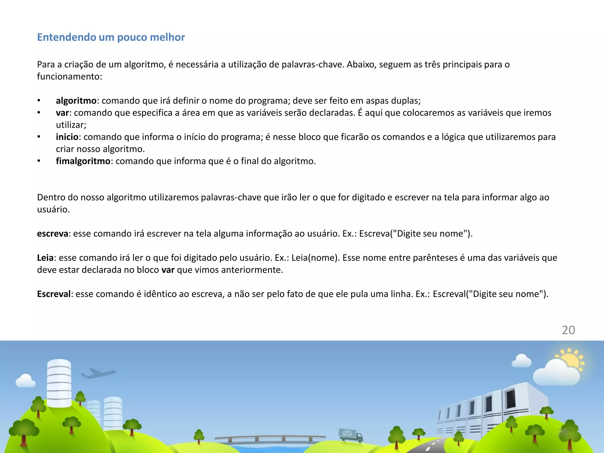 Entendendo um pouco melhor
Para a criação de um algoritmo, é necessária a utilização de palavras-chave. Abaixo, seguem as três principais para o
funcionamento:
• algoritmo: comando que irá definir o nome do programa; deve ser feito em aspas duplas;
• var: comando que especifica a área em que as variáveis serão declaradas. É aqui que colocaremos as variáveis que iremos
utilizar;
• inicio: comando que informa o início do programa; é nesse bloco que ficarão os comandos e a lógica que utilizaremos para
criar nosso algoritmo.
• fimalgoritmo: comando que informa que é o final do algoritmo.
Dentro do nosso algoritmo utilizaremos palavras-chave que irão ler o que for digitado e escrever na tela para informar algo ao
usuário.
escreva: esse comando irá escrever na tela alguma informação ao usuário. Ex.: Escreva("Digite seu nome").
Leia: esse comando irá ler o que foi digitado pelo usuário. Ex.: Leia(nome). Esse nome entre parênteses é uma das variáveis que
deve estar declarada no bloco var que vimos anteriormente.
Escreval: esse comando é idêntico ao escreva, a não ser pelo fato de que ele pula uma linha. Ex.: Escreval("Digite seu nome").
20
20
 