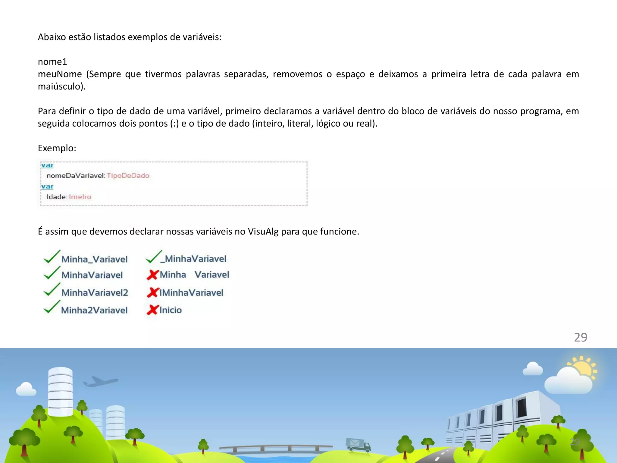 Abaixo estão listados exemplos de variáveis:
nome1
meuNome (Sempre que tivermos palavras separadas, removemos o espaço e deixamos a primeira letra de cada palavra em
maiúsculo).
Para definir o tipo de dado de uma variável, primeiro declaramos a variável dentro do bloco de variáveis do nosso programa, em
seguida colocamos dois pontos (:) e o tipo de dado (inteiro, literal, lógico ou real).
Exemplo:
29
É assim que devemos declarar nossas variáveis no VisuAlg para que funcione.
29
 