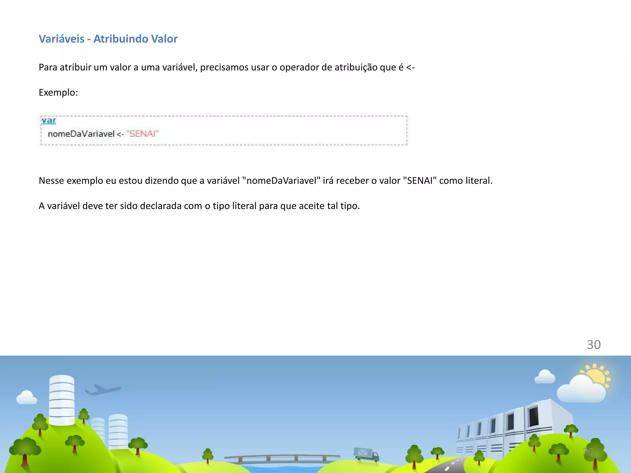 Variáveis - Atribuindo Valor
Para atribuir um valor a uma variável, precisamos usar o operador de atribuição que é <-
Exemplo:
30
Nesse exemplo eu estou dizendo que a variável "nomeDaVariavel" irá receber o valor "SENAI" como literal.
A variável deve ter sido declarada com o tipo literal para que aceite tal tipo.
30
 