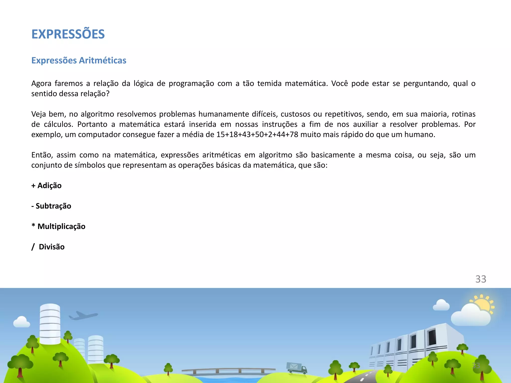 EXPRESSÕES
Expressões Aritméticas
Agora faremos a relação da lógica de programação com a tão temida matemática. Você pode estar se perguntando, qual o
sentido dessa relação?
Veja bem, no algoritmo resolvemos problemas humanamente difíceis, custosos ou repetitivos, sendo, em sua maioria, rotinas
de cálculos. Portanto a matemática estará inserida em nossas instruções a fim de nos auxiliar a resolver problemas. Por
exemplo, um computador consegue fazer a média de 15+18+43+50+2+44+78 muito mais rápido do que um humano.
Então, assim como na matemática, expressões aritméticas em algoritmo são basicamente a mesma coisa, ou seja, são um
conjunto de símbolos que representam as operações básicas da matemática, que são:
+ Adição
- Subtração
* Multiplicação
/ Divisão
33
33
 