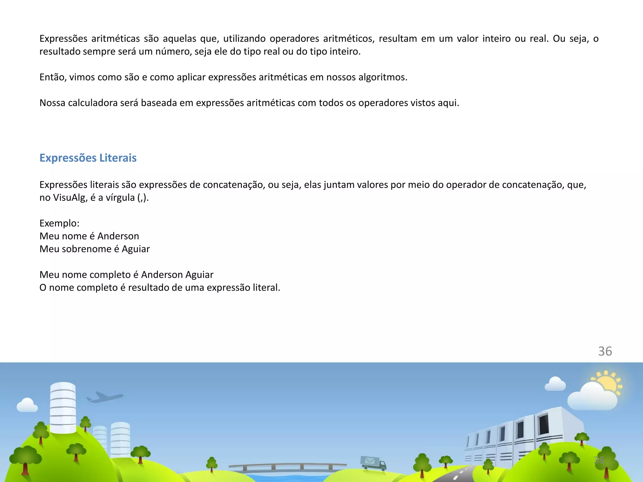 Expressões aritméticas são aquelas que, utilizando operadores aritméticos, resultam em um valor inteiro ou real. Ou seja, o
resultado sempre será um número, seja ele do tipo real ou do tipo inteiro.
Então, vimos como são e como aplicar expressões aritméticas em nossos algoritmos.
Nossa calculadora será baseada em expressões aritméticas com todos os operadores vistos aqui.
36
Expressões Literais
Expressões literais são expressões de concatenação, ou seja, elas juntam valores por meio do operador de concatenação, que,
no VisuAlg, é a vírgula (,).
Exemplo:
Meu nome é Anderson
Meu sobrenome é Aguiar
Meu nome completo é Anderson Aguiar
O nome completo é resultado de uma expressão literal.
36
 