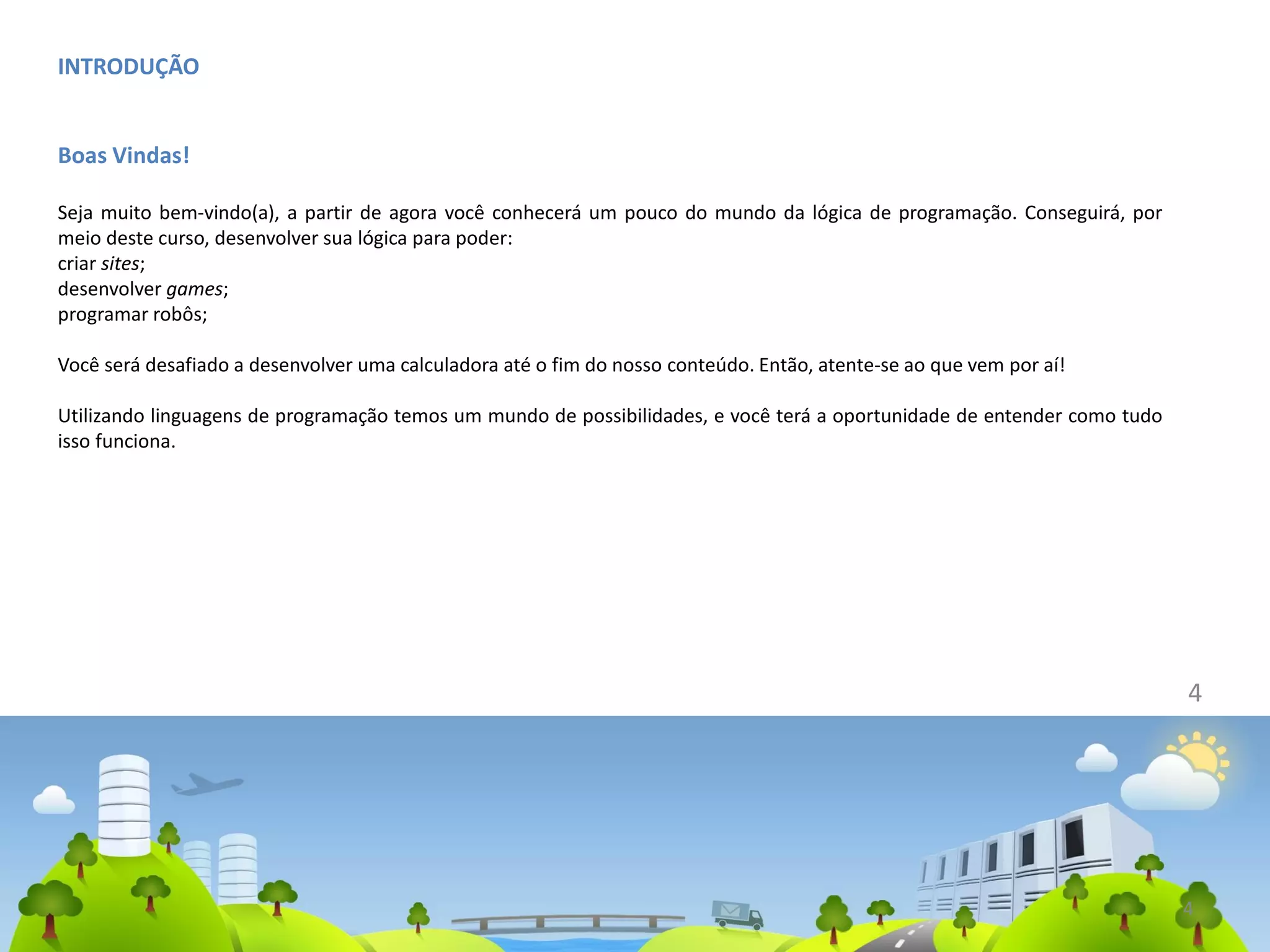 INTRODUÇÃO
Boas Vindas!
Seja muito bem-vindo(a), a partir de agora você conhecerá um pouco do mundo da lógica de programação. Conseguirá, por
meio deste curso, desenvolver sua lógica para poder:
criar sites;
desenvolver games;
programar robôs;
Você será desafiado a desenvolver uma calculadora até o fim do nosso conteúdo. Então, atente-se ao que vem por aí!
Utilizando linguagens de programação temos um mundo de possibilidades, e você terá a oportunidade de entender como tudo
isso funciona.
4
4
 