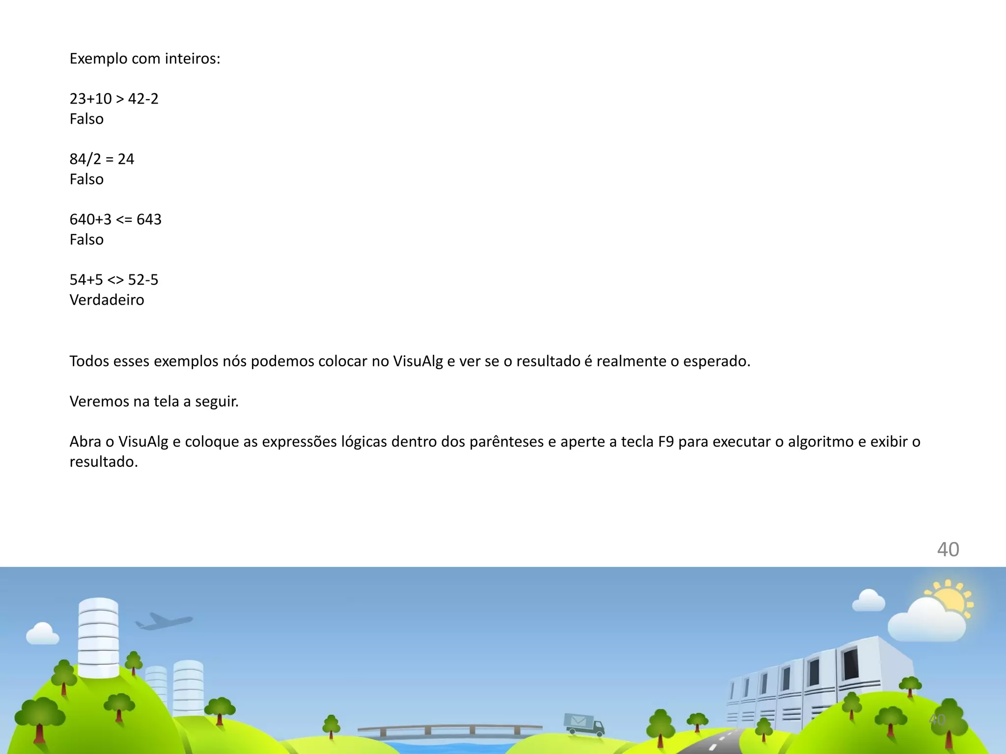 40
Exemplo com inteiros:
23+10 > 42-2
Falso
84/2 = 24
Falso
640+3 <= 643
Falso
54+5 <> 52-5
Verdadeiro
40
Todos esses exemplos nós podemos colocar no VisuAlg e ver se o resultado é realmente o esperado.
Veremos na tela a seguir.
Abra o VisuAlg e coloque as expressões lógicas dentro dos parênteses e aperte a tecla F9 para executar o algoritmo e exibir o
resultado.
 