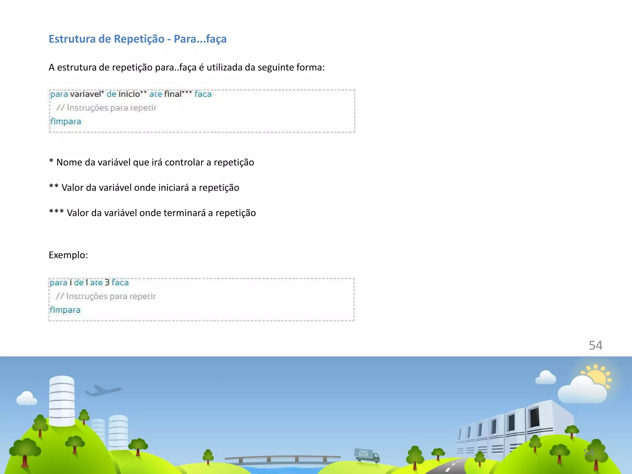 54
Estrutura de Repetição - Para...faça
A estrutura de repetição para..faça é utilizada da seguinte forma:
* Nome da variável que irá controlar a repetição
** Valor da variável onde iniciará a repetição
*** Valor da variável onde terminará a repetição
Exemplo:
54
 