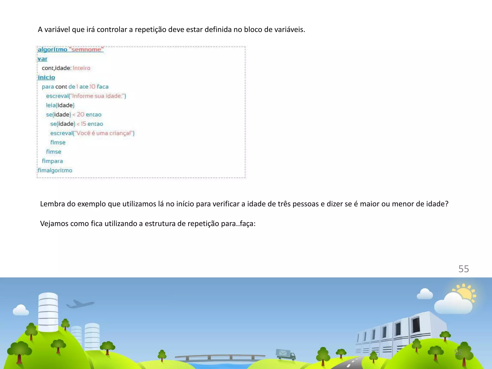 55
A variável que irá controlar a repetição deve estar definida no bloco de variáveis.
55
Lembra do exemplo que utilizamos lá no início para verificar a idade de três pessoas e dizer se é maior ou menor de idade?
Vejamos como fica utilizando a estrutura de repetição para..faça:
 