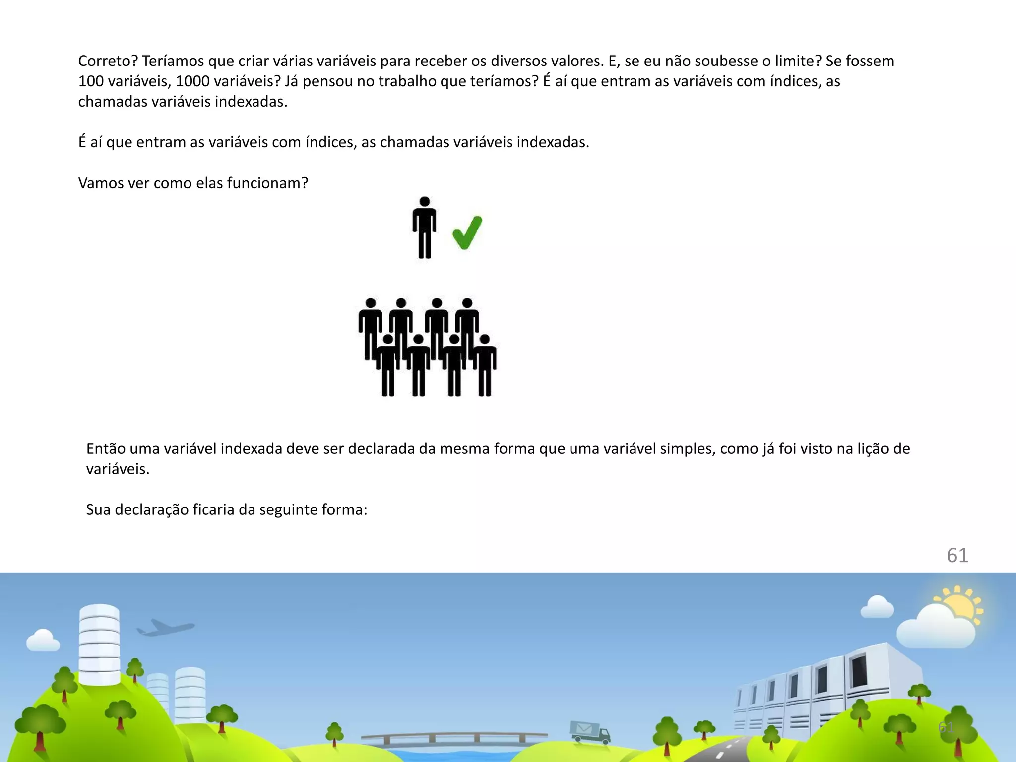61
Correto? Teríamos que criar várias variáveis para receber os diversos valores. E, se eu não soubesse o limite? Se fossem
100 variáveis, 1000 variáveis? Já pensou no trabalho que teríamos? É aí que entram as variáveis com índices, as
chamadas variáveis indexadas.
É aí que entram as variáveis com índices, as chamadas variáveis indexadas.
Vamos ver como elas funcionam?
61
Então uma variável indexada deve ser declarada da mesma forma que uma variável simples, como já foi visto na lição de
variáveis.
Sua declaração ficaria da seguinte forma:
 