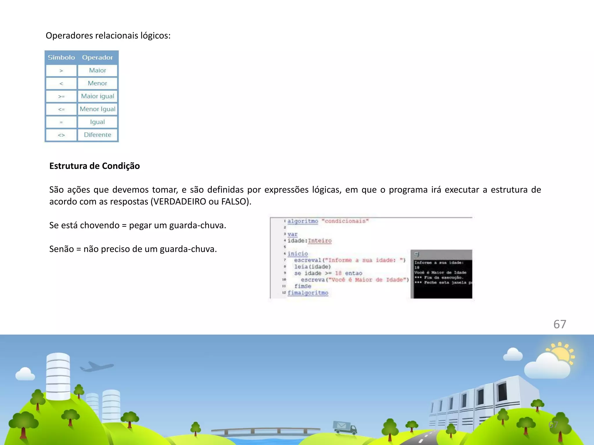 67
Operadores relacionais lógicos:
67
Estrutura de Condição
São ações que devemos tomar, e são definidas por expressões lógicas, em que o programa irá executar a estrutura de
acordo com as respostas (VERDADEIRO ou FALSO).
Se está chovendo = pegar um guarda-chuva.
Senão = não preciso de um guarda-chuva.
 