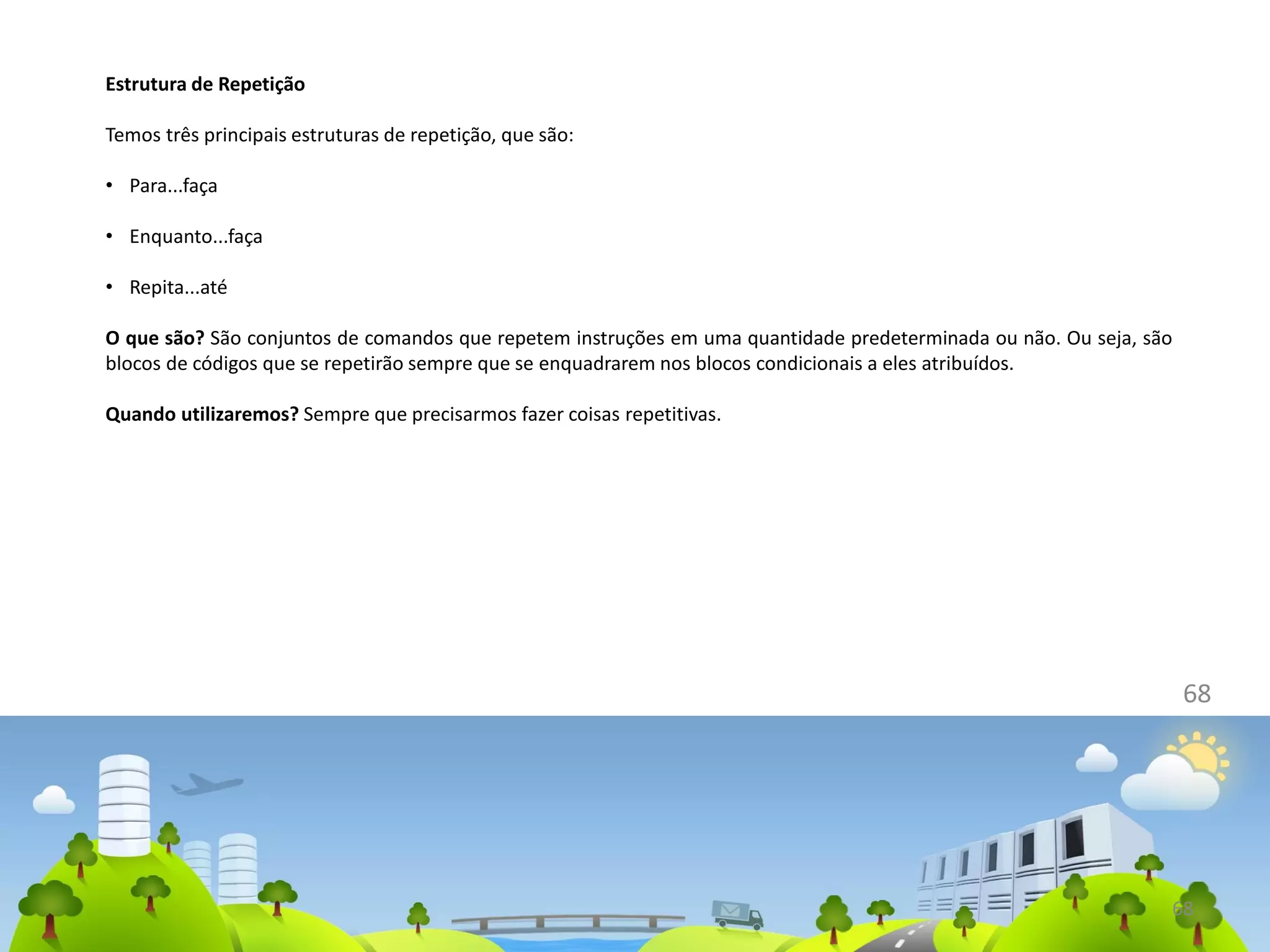 68
68
Estrutura de Repetição
Temos três principais estruturas de repetição, que são:
• Para...faça
• Enquanto...faça
• Repita...até
O que são? São conjuntos de comandos que repetem instruções em uma quantidade predeterminada ou não. Ou seja, são
blocos de códigos que se repetirão sempre que se enquadrarem nos blocos condicionais a eles atribuídos.
Quando utilizaremos? Sempre que precisarmos fazer coisas repetitivas.
 