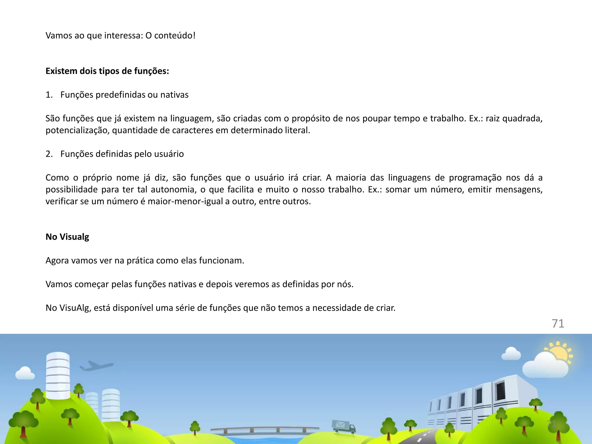 71
71
Vamos ao que interessa: O conteúdo!
Existem dois tipos de funções:
1. Funções predefinidas ou nativas
São funções que já existem na linguagem, são criadas com o propósito de nos poupar tempo e trabalho. Ex.: raiz quadrada,
potencialização, quantidade de caracteres em determinado literal.
2. Funções definidas pelo usuário
Como o próprio nome já diz, são funções que o usuário irá criar. A maioria das linguagens de programação nos dá a
possibilidade para ter tal autonomia, o que facilita e muito o nosso trabalho. Ex.: somar um número, emitir mensagens,
verificar se um número é maior-menor-igual a outro, entre outros.
No Visualg
Agora vamos ver na prática como elas funcionam.
Vamos começar pelas funções nativas e depois veremos as definidas por nós.
No VisuAlg, está disponível uma série de funções que não temos a necessidade de criar.
 