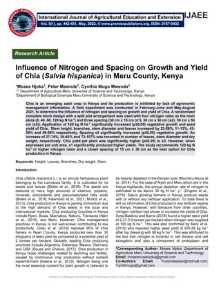 Influence of Nitrogen and Spacing on Growth and Yield of Chia (Salvia hispanica) in Meru County, Kenya
Influence of Nitrogen and Spacing on Growth and Yield
of Chia (Salvia hispanica) in Meru County, Kenya
*Moses Njoka1
, Peter Masinde2
, Cynthia Mugo Mwenda3
1,2,
Department of Agriculture Meru University of Science and Technology, Kenya
3
Department of Biological Sciences Meru University of Science and Technology, Kenya
Chia is an emerging cash crop in Kenya and its production is inhibited by lack of agronomic
management information. A field experiment was conducted in February-June and May-August
2021, to determine the influence of nitrogen and spacing on growth and yield of Chia. A randomized
complete block design with a split plot arrangement was used with four nitrogen rates as the main
plots (0, 40, 80, 120 kg N ha-1
) and three spacing (30 cm x 15 cm (s1), 30 cm x 30 cm (s2), 50 cm x 50
cm (s3)). Application of 120 kg N ha-1
significantly increased (p≤0.05) vegetative growth and seed
yield of Chia. Stem height, branches, stem diameter and leaves increased by 23-28%, 11-13%, 43-
55% and 59-88% respectively. Spacing s3 significantly increased (p≤0.05) vegetative growth. An
increase of 27-74%, 36-45% and 73-107% was recorded in number of leaves, stem diameter and dry
weight, respectively. Chia yield per plant was significantly higher (p≤0.05) in s3. However, when
expressed per unit area, s1 significantly produced higher yields. The study recommends 120 kg N
ha-1
or higher nitrogen rates and a closer spacing of 15 cm x 30 cm as the best option for Chia
production in Kenya.
Keywords: Height, Leaves, Branches, Dry weight, Stem.
Introduction
Chia (Salvia hispanica L.) is an annual herbaceous plant
belonging to the Lamiacea family. It is cultivated for its
seeds and leaves (Bilalis et al., 2016). The seeds are
believed to have high amounts of vitamins, proteins,
minerals, antioxidants and polyunsaturated fatty acids
(Bilalis et al., 2016; Felemban et al., 2021; Muñoz et al.,
2013). Chia production in Kenya is gaining momentum due
to the high demand of Chia seeds in the local and
international markets. Chia producing Counties in Kenya
include Nyeri, Busia, Machakos, Nakuru, Transzoia (Njeri
et al., 2019), and Meru. However, Chia management
practices in Kenya is not well-known contributing to low
productivity. Gitau et al. (2019) reported 90% of Chia
famers in Nyeri County, Kenya produced less than 30
kilograms of seed yield as compared to a potential yield of
2 tonnes per hectare. Globally, leading Chia producing
countries include Argentina, Colombia, Mexico, Germany
and USA (Souza and Chavez, 2017). Chia production in
Kenya faces challenges related to declining soil fertility,
caused by continuous crop production without nutrient
replenishment (Kwena et al., 2019). Nitrogen being one
the most essential nutrient for plant growth is believed to
be heavily depleted in the Kenyan soils (Mucheru-Muna et
al., 2014). For the case of Nyeri and Meru which are in the
Kenya highlands, the annual depletion rate of nitrogen is
estimated to be above 30 kg N ha-1
y-1
(Zingore et al.,
2015). Salvia growing farmers in Kenya produce seeds
with or without any fertilizer application. To date there is
still no information of Chia produced in any fertilizer regime
in Kenya. However, with literature from other countries,
nitrogen nutrition has shown to increase the yields of Chia.
Sosa-Baldivia and Ibarra (2018) found a higher seed yield
of 2.21-3.0 tonnes per hectare when nitrogen was supplied
at 100 kg N ha-1
. This was also confirmed by Mary et al.
(2018) who reported higher seed yield of 976.58 kg ha-1
after top dressing with 90 kg N ha-1
. This was attributed to
the fact that nitrogen is involved in cell division and cell
elongation and also a component of protoplasm and
*Corresponding Author: Moses Njoka, Department of
Agriculture Meru University of Science and Technology.
Email: mosesmusanjoka@gmail.com
Co-Authors Email: 2
masindepeter@hotmail.com;
3
cynthmugo@gmail.com
Research Article
Vol. 8(1), pp. 442-451, May, 2022. © www.premierpublishers.org. ISSN: 2167-0432
International Journal of Agricultural Education and Extension
 