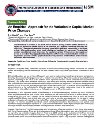An Empirical Approach for the Variation in Capital Market Price Changes
IJSM
An Empirical Approach for the Variation in Capital Market
Price Changes
F.N. Nwobi1
, and *P.A. Azor1,2
1
Department of Statistics, Imo State University, Owerri, Nigeria
1,2
Department of Mathematics & Statistics, Federal University, Otuoke, Bayelsa State, Nigeria
*Corresponding Author Email: azor.promise@gmail.com; Co-Author Email: Email: fnnwobi@yahoo.co.uk
The chances of an investor in the stock market depends mainly on some certain decisions in
respect to equilibrium prices, which is the condition of a system competing favorably and
effectively. This paper considered a stochastic model which was latter transformed to non-linear
ordinary differential equation where stock volatility was used as a key parameter. The analytical
solution was obtained which determined the equilibrium prices. A theorem was developed and
proved to show that the proposed mathematical model follows a normal distribution since it has
a symmetric property. Finally, graphical results were presented and the effects of the relevant
parameters were discussed.
Keywords: Equilibrium Price, Volatility, Stock Price, Differential Equation and Symmetric Characteristics
INTRODUCTION
As seen in Davis (2005,2006), a differential equation is an important tool for harnessing different components into a simple
system and analysing the inter-relationships that exist between these components might remain independent of each
other.
Differential Equations are one of the most frequently used tools for mathematical modelling in engineering and sciences.
Generally, dynamics of a changing process can be modelled into an ordinary differential equation or a partial differential
equation, depending on the nature of the problem. These equations may take various forms like Ordinary differential
equation(ODE), where partial differential equation (PDE) is an equation involving a function of several variables and at
least, one of tis partial derivatives and sometimes a combination of interacting equations of Ordinary and partial differential
equation. If some randomness is allowed into stochastic differential equation (SDE) for example; environmental effects are
allowed into some of the coefficients of a differential equation, a more realistic mathematical model of the problem or
situation can be obtained by introducing one of the key parameters to differential equation.
Nevertheless, a stock represents a share in the ownership of an incorporated company. Investors buy stocks in the hope
that it will yield dividends that grow in value. Thus, market price is the current price at which an asset or service can be
bought or sold. Economic theory contends that the market converges at a point where the forces of supply and demand
meet Dmouj(2006). Market price of stock is the most recent price at which the stock was traded. It is the result of traders
and dealers interacting with each other in a market. Many scholars have used differential equation in modelling financial
concepts. For instance, Osu(2010) considered a stock market price fluctuations. Bassel equation was applied which
determined the equilibrium price. Ugbebor et al. (2001) considered a stochastic model of price changes at the floor of stock
exchange where the equilibrium price and the market growth rate of shares were determined.
However, Tian-Quan and Yun(2009) developed a set of simultaneous differential equations of stock prices of the share in
both A and H stock markets. These set of simultaneous nonlinear differential equations were solved by iteration method
via a proof by a g-contraction mapping theorem. Amadi et al.(2012) worked on the application of non-linear first order
ordinary differential equation on stock market prices. They modelled two competing growth rates and its carrying capacity
on stock market prices which was chosen based on minimum variance criteria. They discovered within the trading period
Research Article
Vol. 8(1), pp. 164-172, May, 2022. © www.premierpublishers.org. ISSN: 2375-0499
International Journal of Statistics and Mathematics
 