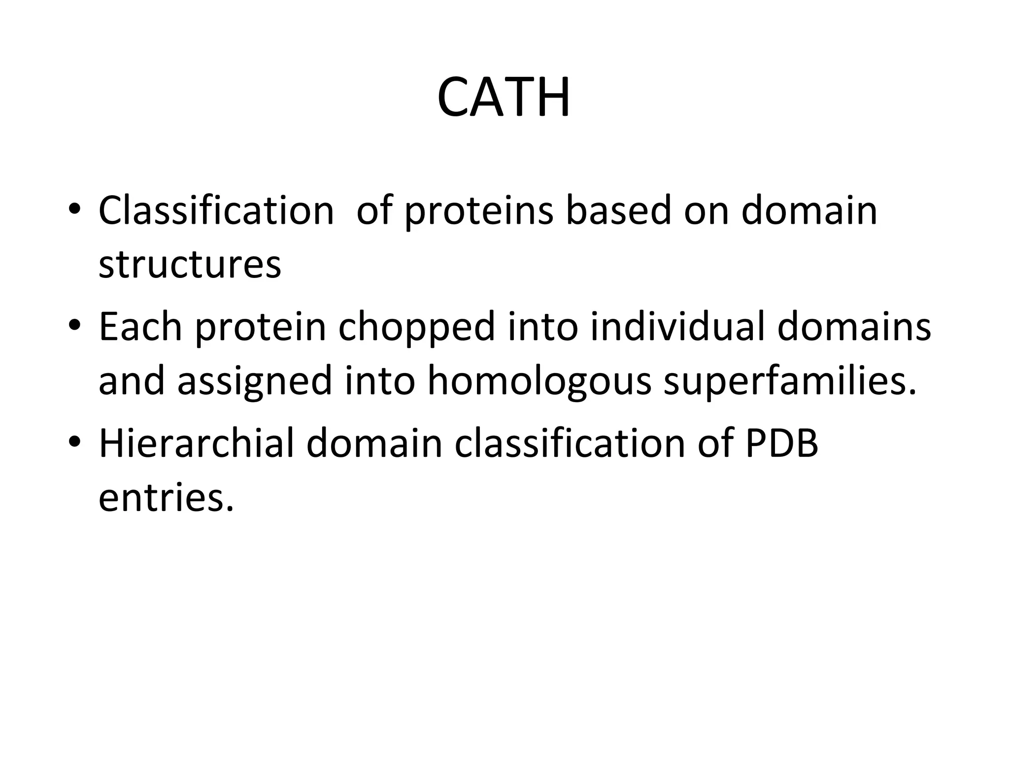 CATH
• Classification of proteins based on domain
structures
• Each protein chopped into individual domains
and assigned into homologous superfamilies.
• Hierarchial domain classification of PDB
entries.
 