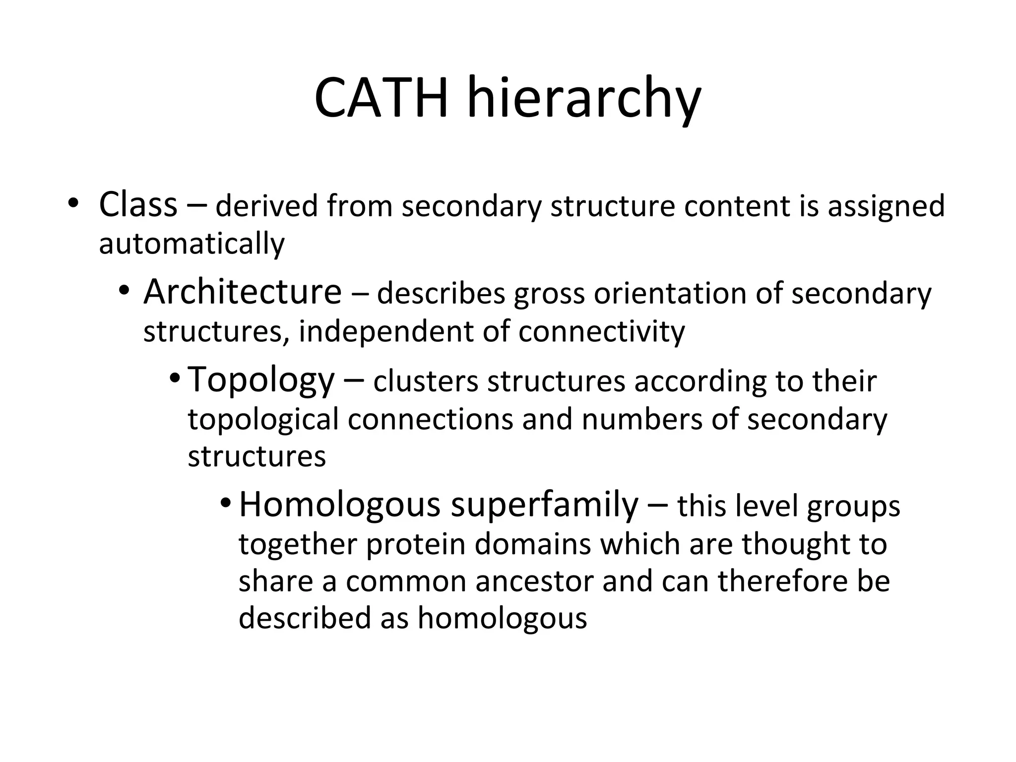 CATH hierarchy
• Class – derived from secondary structure content is assigned
automatically
• Architecture – describes gross orientation of secondary
structures, independent of connectivity
•Topology – clusters structures according to their
topological connections and numbers of secondary
structures
•Homologous superfamily – this level groups
together protein domains which are thought to
share a common ancestor and can therefore be
described as homologous
 