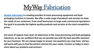 MyWay Fabrication
MyWay Fabrication is a leading provider of meat processing equipment and food
packaging machines in Canada. We offer a wide range of products and services to meet
the needs of our customers, from small businesses to large-scale commercial operations.
Our goal is to provide the highest quality products and services at the most competitive
prices.
Our team of experts have years of experience in the meat processing and food packaging
industries, so we are confident that we can provide you with the best possible solutions
for your business. We are always happy to answer any questions you may have, and we
will work with you to find the perfect solution for your needs. Contact us today to learn
more about our products and services!
 