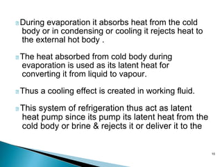 10
During evaporation it absorbs heat from the cold
body or in condensing or cooling it rejects heat to
the external hot body .
The heat absorbed from cold body during
evaporation is used as its latent heat for
converting it from liquid to vapour.
Thus a cooling effect is created in working fluid.
This system of refrigeration thus act as latent
heat pump since its pump its latent heat from the
cold body or brine & rejects it or deliver it to the
 