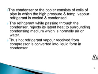 13
The condenser or the cooler consists of coils of
pipe in which the high pressure & temp. vapour
refrigerant is cooled & condensed.
The refrigerant while passing through the
condenser, rejects its latent heat to surrounding
condensing medium which is normally air or
water.
Thus hot refrigerant vapour received from
compressor is converted into liquid form in
condenser.
 